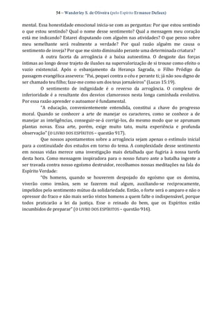54 – Wanderley S. de Oliveira (pelo Espírito Er mance Dufaux) 
mental. Essa honestidade emocional inicia‐se com as perguntas: Por que estou sentindo 
o que estou sentindo? Qual o nome desse sentimento? Qual a mensagem meu coração 
está me indicando? Estarei disputando com alguém nas atividades? O que penso sobre 
meu  semelhante  será  realmente  a  verdade?  Por  qual  razão  alguém  me  causa  o 
sentimento de inveja? Por que me sinto diminuído perante uma determinada criatura? 
A  outra  faceta  da  arrogância  é  a  baixa  autoestima.  O  desgaste  das  forças 
íntimas ao longo desse trajeto de ilusões na supervalorização de si trouxe como efeito o 
vazio  existencial.  Após  o  esbanjamento  da  Herança  Sagrada,  o  Filho  Pródigo  da 
passagem evangélica assevera: “Pai, pequei contra o céu e perante ti; já não sou digno de 
ser chamado teu filho; faze‐me como um dos teus jornaleiros” (Lucas 15:19). 
O  sentimento  de  indignidade  é  o  reverso  da  arrogância.  O  complexo  de 
inferioridade é a resultante dos desvios clamorosos nesta longa caminhada evolutiva. 
Por essa razão aprender o autoamor é fundamental. 
“A  educação,  convenientemente  entendida,  constitui  a  chave  do  progresso 
moral.  Quando  se  conhecer  a  arte  de  manejar  os  caracteres,  como  se  conhece  a  de 
manejar as inteligências, conseguir‐se‐á corrigi‐los, do mesmo modo que se aprumam 
plantas  novas.  Essa  arte,  porém,  exige  muito  tato,  muita  experiência  e  profunda 
observação” (O LIVRO DOS ESPÍRITOS – questão 917). 
Que nossos apontamentos sobre a arrogância sejam apenas o estímulo inicial 
para a continuidade dos estudos em torno do tema. A complexidade desse sentimento 
em  nossas  vidas  merece  uma  investigação  mais  detalhada  que  fugiria à  nossa  tarefa 
desta hora. Como mensagem inspiradora para o nosso futuro ante a batalha ingente a 
ser travada contra nosso egoísmo destruidor, recolhamos nossas meditações na fala do 
Espírito Verdade: 
“Os  homens,  quando  se  houverem  despojado  do  egoísmo  que  os  domina, 
viverão  como  irmãos,  sem  se  fazerem  mal  algum,  auxiliando‐se  reciprocamente, 
impelidos pelo sentimento mútuo da solidariedade. Então, o forte será o amparo e não o 
opressor do fraco e não mais serão vistos homens a quem falte o indispensável, porque 
todos  praticarão  a  lei  da  justiça.  Esse  o  reinado  do  bem,  que  os  Espíritos  estão 
incumbidos de preparar” (O LIVRO DOS ESPÍRITOS – questão 916).
 