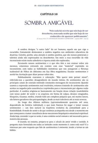 55 – ESCUTANDO SENTIMENTOS 
CAPÍTULO 10 
SOMBRA AMIGÁVEL 
“Pois nada há secreto que não haja de ser 
descoberto, nem nada oculto que não haja de ser 
conhecido e de aparecer publicamente”. 
(S. Lucas, 8:16 e 17, O EVANGELHO SEGUNDO O ESPIRITISMO – capítulo XXIV – item 2) 
A  sombra  designa  “o  outro  lado”  do  ser  humano,  aquele  em  que  vige  a 
escuridão.  Comumente  destacamos  a  sombra  negativa  nos  ambientes  educativos  da 
doutrina. Convém, porém, uma atenção à sombra positiva, que são nossos potenciais e 
talentos  ainda  não  expressados  ou  descobertos.  Em  meio  a  essa  escuridão  da  vida 
inconsciente existe muita sabedoria e riqueza ainda não exploradas. 
Escutando  nossos  sentimentos  e  o  que  eles  têm  a  nos  ensinar  sobre  nós 
mesmos,  estaremos  entrando  em  contato  com  esse  “material”  reprimido  no 
inconsciente,  com  todas  as  habilidades  instintivas  que  nos  asseguram  a  Herança 
inalienável  de  Filhos  do  Altíssimo  em  Sua  Obra  magnânima.  Escutar  sentimentos  é 
aceitá‐los. Aceitação quer dizer pensar sobre eles. 
Habitualmente  exaramos  e  colocação:  “Não  quero  nem  pensar  nisso!”, 
referindo‐nos  a  questões  desagradáveis  do  mundo  íntimo.  Os  sentimentos  são  os 
principais canais de conexão emitindo constantes mensagens do inconsciente. Quando 
usamos a expressão sentimentos mal resolvidos, estamos tratando de sentimentos não 
aceitos ou negados pela consciência e reprimidos para o inconsciente por alguma razão 
particular.  A  sombra  originou‐se  basicamente  em  função  dessa  relação  insatisfatória 
com  nosso  poder  de  sentir  e  os  arquivou  em  forma  de  culpas,  desejos  estagnados, 
bloqueios, traumas, medos, criando todo um complexo psíquico que, em muitos lances, 
são fatores geradores das psicopatologias, desde as mais toleráveis até as mais severas. 
Ao  longo  dos  últimos  milênios  (aproximadamente  quarenta  mil  anos, 
dependendo  da  história  individual),  o  que  mais  fizemos  foi  negar  e  temer  nossos 
sentimentos  —  um  fato  natural  na  trajetória  evolutiva  da  animalidade  para  a 
hominilidade. O medo de sentir e do que sentimos acompanha‐nos desde o momento em 
que começamos a tomar consciência desse mecanismo biopsíquico‐emocional‐espiritual. 
Ainda hoje, esconder o que se sente, é uma conduta social comum e até necessária para a 
maioria das pessoas. 
O  mundo,  no entanto,  prepara‐se  para  o  século  do amor  vivido  e  sentido.  A 
pergunta mais formulada em todas as latitudes neste momento é: como está você? E o 
interesse por uma resposta que fale de sentimentos é eminente; tende a tornar‐se um 
hábito.
 