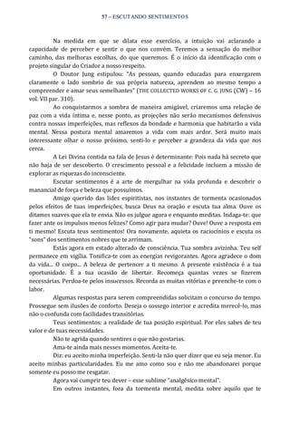 57 – ESCUTANDO SENTIMENTOS 
Na  medida  em  que  se  dilata  esse  exercício,  a  intuição  vai  aclarando  a 
capacidade  de  perceber  e  sentir  o  que  nos  convém.  Teremos  a  sensação  do  melhor 
caminho,  das  melhoras escolhas,  do  que queremos.  É  o início  da identificação  com o 
projeto singular do Criador a nosso respeito. 
O  Doutor  Jung  estipulou:  “As  pessoas,  quando  educadas  para  enxergarem 
claramente  o  lado  sombrio  de  sua  própria  natureza,  aprendem  ao  mesmo  tempo  a 
compreender e amar seus semelhantes” (THE COLLECTED WORKS OF C. G. JUNG (CW) – 16 
vol. VII par. 310). 
Ao conquistarmos a sombra de maneira amigável, criaremos uma relação de 
paz com a vida íntima e, nesse ponto, as projeções não serão mecanismos defensivos 
contra nossas imperfeições, mas reflexos da bondade e harmonia que habitarão a vida 
mental.  Nessa  postura  mental  amaremos  a  vida  com  mais  ardor.  Será  muito  mais 
interessante  olhar  o  nosso  próximo,  senti‐lo  e  perceber  a  grandeza  da  vida  que  nos 
cerca. 
A Lei Divina contida na fala de Jesus é determinante: Pois nada há secreto que 
não haja de ser descoberto. O crescimento pessoal e a felicidade incluem a missão de 
explorar as riquezas do inconsciente. 
Escutar  sentimentos  é  a  arte  de  mergulhar  na  vida  profunda  e  descobrir  o 
manancial de força e beleza que possuímos. 
Amigo  querido  das  lides espiritistas,  nos instantes  de  tormenta  ocasionados 
pelos efeitos  de tuas  imperfeições,  busca  Deus  na  oração e escuta  tua alma.  Ouve  os 
ditames suaves que ela te envia. Não os julgue agora e enquanto meditas. Indaga‐te: que 
fazer ante os impulsos menos felizes? Como agir para mudar? Ouve! Ouve a resposta em 
ti mesmo! Escuta teus sentimentos! Ora novamente, aquieta os raciocínios e escuta os 
“sons” dos sentimentos nobres que te arrimam. 
Estás agora em estado alterado de consciência. Tua sombra avizinha. Teu self 
permanece em vigília. Tonifica‐te com as energias revigorantes. Agora agradece o dom 
da  vida...  O  corpo...  A  beleza  de  pertencer  a  ti  mesmo.  A  presente  existência é  a  tua 
oportunidade.  É  a  tua  ocasião  de  libertar.  Recomeça  quantas  vezes  se  fizerem 
necessárias. Perdoa‐te pelos insucessos. Recorda as muitas vitórias e preenche‐te com o 
labor. 
Algumas respostas para serem compreendidas solicitam o concurso do tempo. 
Prossegue sem ilusões de conforto. Deseja o sossego interior e acredita merecê‐lo, mas 
não o confunda com facilidades transitórias. 
Teus sentimentos: a realidade de tua posição espiritual. Por eles sabes de teu 
valor e de tuas necessidades. 
Não te agrida quando sentires o que não gostarias. 
Ama‐te ainda mais nesses momentos. Aceita‐te. 
Diz: eu aceito minha imperfeição. Senti‐la não quer dizer que eu seja menor. Eu 
aceito minhas  particularidades.  Eu  me  amo  como  sou e  não me  abandonarei  porque 
somente eu posso me resgatar. 
Agora vai cumprir teu dever – esse sublime “analgésico mental”. 
Em  outros  instantes,  fora  da  tormenta  mental,  medita  sobre  aquilo  que  te
 