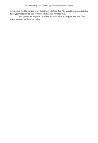 58 – Wanderley S. de Oliveira (pelo Espírito Er mance Dufaux) 
incomodou. Medita sempre sobre tuas imperfeições e Teu Pai, secretamente, na acústica 
do ser, providenciar‐te‐á os recursos abundantes para tua cura. 
Deus  jamais  te  esquece.  Acredite  nisso  e  sente  o  amparo  em  teu  favor.  O 
universo está a teu favor. Acredita.
 
