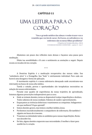 59 – ESCUTANDO SENTIMENTOS 
CAPÍTULO 11 
UMA LEITURA PARA O
CORAÇÃO 
“Sou o grande médico das almas e venho trazer­vos o 
remédio que vos há de curar. Os fracos, os sofredores e os 
enfermos são os meus filhos prediletos” 
O Espírito de Verdade (Bordéus, 1861) 
O EVANGELHO SEGUNDO O ESPIRITISMO – capítulo VI – item 7. 
Afastemos  um  pouco  das  reflexões  mais  densas  e  façamos  uma  pausa  para 
meditação. 
Dilata tua sensibilidade e lê com o sentimento as anotações a seguir.  Depois 
escuta os recados do teu coração. 
* * * 
A  Doutrina  Espírita  é  a  medicação  recuperativa  das  nossas  vidas.  Sua 
“substância ativa” é  o  Evangelho.  Sua  “bula” é  estritamente individual. Para  cada  um 
haverá uma dosagem e forma de aplicação. 
O movimento espírita é a nossa enfermaria abençoada onde encontramo‐nos 
internados na busca de nossa alta médica. 
Tarefa  e  estudo,  provas  e  oportunidades  são  terapêuticas  necessárias  na 
solução de nossas enfermidades. 
Perante  esse  quadro  de  experiências  da  nossa  trajetória  de  aprendizado, 
listemos algumas prescrições indispensáveis para a cura: 
·  Onde se reúnem doentes, torna‐se dispensável realçar imperfeições e deslizes. 
Todos sabemos de nossa condição. Falemos de saúde e aproveitamento. 
·  Esqueçamos as vivências dolorosas e examinemos as conquistas. Indaguemos: 
em que melhorei? O que aprendi? 
·  Somos doentes graves, mas temos o melhor médico, Jesus. 
·  Perdoemos incondicionalmente o companheiro de enfermaria. Ele também é 
alguém em busca de si mesmo. 
·  Trazemos na intimidade todos os antídotos para nossas imperfeições. Resta‐ 
nos descobri‐los. 
·  De fato, alguns doentes esquecem suas necessidades. O melhor a fazer para 
auxiliá‐los é a oração.
 