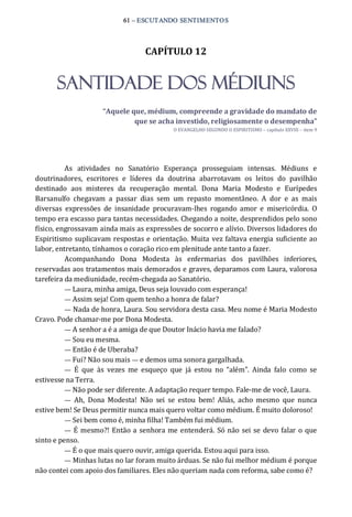 61 – ESCUTANDO SENTIMENTOS 
CAPÍTULO 12 
SANTIDADE DOS MÉDIUNS 
“Aquele que, médium, compreende a gravidade do mandato de 
que se acha investido, religiosamente o desempenha” 
O EVANGELHO SEGUNDO O ESPIRITISMO – capítulo XXVIII – item 9 
As  atividades  no  Sanatório  Esperança  prosseguiam  intensas.  Médiuns  e 
doutrinadores,  escritores  e  líderes  da  doutrina  abarrotavam  os  leitos  do  pavilhão 
destinado  aos  misteres  da  recuperação  mental.  Dona  Maria  Modesto  e  Eurípedes 
Barsanulfo  chegavam  a  passar  dias  sem  um  repasto  momentâneo.  A  dor  e  as  mais 
diversas  expressões  de  insanidade  procuravam‐lhes  rogando  amor  e  misericórdia.  O 
tempo era escasso para tantas necessidades. Chegando a noite, desprendidos pelo sono 
físico, engrossavam ainda mais as expressões de socorro e alívio. Diversos lidadores do 
Espiritismo suplicavam respostas e orientação. Muita vez faltava energia suficiente ao 
labor, entretanto, tínhamos o coração rico em plenitude ante tanto a fazer. 
Acompanhando  Dona  Modesta  às  enfermarias  dos  pavilhões  inferiores, 
reservadas aos tratamentos mais demorados e graves, deparamos com Laura, valorosa 
tarefeira da mediunidade, recém‐chegada ao Sanatório. 
— Laura, minha amiga, Deus seja louvado com esperança! 
— Assim seja! Com quem tenho a honra de falar? 
— Nada de honra, Laura. Sou servidora desta casa. Meu nome é Maria Modesto 
Cravo. Pode chamar‐me por Dona Modesta. 
— A senhor a é a amiga de que Doutor Inácio havia me falado? 
— Sou eu mesma. 
— Então é de Uberaba? 
— Fui? Não sou mais — e demos uma sonora gargalhada. 
—  É  que  às  vezes  me  esqueço  que  já  estou  no  “além”.  Ainda  falo  como  se 
estivesse na Terra. 
— Não pode ser diferente. A adaptação requer tempo. Fale‐me de você, Laura. 
—  Ah,  Dona  Modesta!  Não  sei  se  estou  bem!  Aliás,  acho  mesmo  que  nunca 
estive bem! Se Deus permitir nunca mais quero voltar como médium. É muito doloroso! 
— Sei bem como é, minha filha! Também fui médium. 
—  É mesmo?! Então a senhora me entenderá. Só não sei se devo falar o que 
sinto e penso. 
— É o que mais quero ouvir, amiga querida. Estou aqui para isso. 
— Minhas lutas no lar foram muito árduas. Se não fui melhor médium é porque 
não contei com apoio dos familiares. Eles não queriam nada com reforma, sabe como é?
 