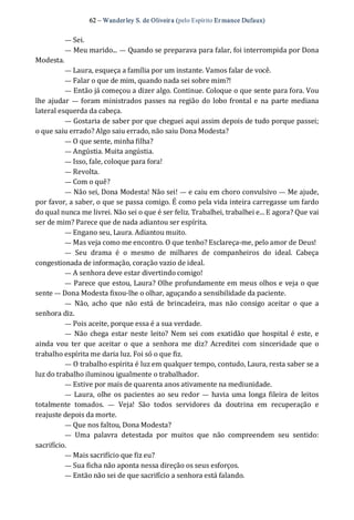 62 – Wanderley S. de Oliveira (pelo Espírito Er mance Dufaux) 
— Sei. 
— Meu marido... — Quando se preparava para falar, foi interrompida por Dona 
Modesta. 
— Laura, esqueça a família por um instante. Vamos falar de você. 
— Falar o que de mim, quando nada sei sobre mim?! 
— Então já começou a dizer algo. Continue. Coloque o que sente para fora. Vou 
lhe ajudar  —  foram ministrados passes na região do lobo frontal e na parte mediana 
lateral esquerda da cabeça. 
— Gostaria de saber por que cheguei aqui assim depois de tudo porque passei; 
o que saiu errado? Algo saiu errado, não saiu Dona Modesta? 
— O que sente, minha filha? 
— Angústia. Muita angústia. 
— Isso, fale, coloque para fora! 
— Revolta. 
— Com o quê? 
— Não sei, Dona Modesta! Não sei! — e caiu em choro convulsivo — Me ajude, 
por favor, a saber, o que se passa comigo. É como pela vida inteira carregasse um fardo 
do qual nunca me livrei. Não sei o que é ser feliz. Trabalhei, trabalhei e... E agora? Que vai 
ser de mim? Parece que de nada adiantou ser espírita. 
— Engano seu, Laura. Adiantou muito. 
— Mas veja como me encontro. O que tenho? Esclareça‐me, pelo amor de Deus! 
—  Seu  drama  é  o  mesmo  de  milhares  de  companheiros  do  ideal.  Cabeça 
congestionada de informação, coração vazio de ideal. 
— A senhora deve estar divertindo comigo! 
— Parece que estou, Laura? Olhe profundamente em meus olhos e veja o que 
sente — Dona Modesta fixou‐lhe o olhar, aguçando a sensibilidade da paciente. 
—  Não,  acho  que  não  está  de  brincadeira,  mas  não  consigo  aceitar  o  que  a 
senhora diz. 
— Pois aceite, porque essa é a sua verdade. 
—  Não  chega estar  neste  leito? Nem  sei com exatidão  que  hospital é este,  e 
ainda  vou  ter  que aceitar  o  que a  senhora  me  diz?  Acreditei  com  sinceridade  que  o 
trabalho espírita me daria luz. Foi só o que fiz. 
— O trabalho espírita é luz em qualquer tempo, contudo, Laura, resta saber se a 
luz do trabalho iluminou igualmente o trabalhador. 
— Estive por mais de quarenta anos ativamente na mediunidade. 
—  Laura,  olhe os pacientes ao seu redor —  havia uma longa fileira de leitos 
totalmente  tomados.  —  Veja!  São  todos  servidores  da  doutrina  em  recuperação  e 
reajuste depois da morte. 
— Que nos faltou, Dona Modesta? 
—  Uma  palavra  detestada  por  muitos  que  não  compreendem  seu  sentido: 
sacrifício. 
— Mais sacrifício que fiz eu? 
— Sua ficha não aponta nessa direção os seus esforços. 
— Então não sei de que sacrifício a senhora está falando.
 