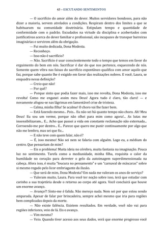63 – ESCUTANDO SENTIMENTOS 
— O sacrifício do amor além do dever. Muitos servidores bondosos, para não 
dizer  a maioria,  servem atrelados a condições.  Respiram  dentro  dos  limites  a  que  se 
habituaram  na  comunidade  doutrinária.  Estipulam  tempo  e  quantidade  de 
conformidade  com  o  padrão.  Escudados  na  virtude  da  disciplina  e  acobertados  com 
justificativas acerca do dever familiar e profissional, são incapazes de transpor barreiras 
imaginárias e servirem além da obrigação. 
— Fui muito dedicada, Dona Modesta. 
— Reconheço. 
— Isso não é sacrifício? 
— Não. Sacrifício é usar conscientemente todo o tempo que temos em favor do 
erguimento do bem em nós. Sacrificar é dar do que nos pertence, esquecendo de nós. 
Somente quem vibra nas faixas do sacrifício espontâneo qualifica com amor aquilo que 
faz, porque sabe quanto lhe é exigido em favor das realizações nobres. E você, Laura, se 
enquadra nessa definição? 
— Creio que não! 
— Por quê? 
— Porque sinto que podia fazer mais, isso me revolta, Dona Modesta, isso me 
revolta!  Como  me  enganei  assim  meu  Deus!  Agora  tudo  é  claro,  tão  claro!  —  e 
novamente afogou‐se nas lágrimas em lamentável crise de tristeza. 
— Calma, minha filha! Se acalme! O choro vai lhe fazer bem. 
— Está fazendo mesmo... Pois... Eu não sei há quanto tempo não choro. Ah! Meu 
Deus!  Eu  sou  um  verme,  porque  não  olhei  para  mim  como  agora!...  As  lutas  me 
insensibilizaram... E... Acho que passei a vida em constante reclamação não externada... 
Corroendo‐me por dentro... E... Parece que quero me punir continuamente por algo que 
não me lembro, mas sei que fiz... 
— E não teve com quem falar, não é? 
—  É, isso mesmo! Não sei nem se falaria com alguém. Logo eu, a médium do 
centro. Que pensariam de mim? 
— Eis o problema! Muita ideia no cérebro, muita fantasia na imaginação. Pouca 
luz  no  sentimento.  Tarefa  como  a  mediunidade,  minha  filha,  requisita  o  calor  da 
humildade  no  coração  para  derreter  o  gelo  da  autoimagem  superdimensionada  na 
cabeça. Afora isso, é muita “loucura no pensamento” e um “carnaval de máscaras” sobre 
si mesmo regado pelo licor embriagante da ilusão. 
— Que será de mim, Dona Modesta? Em nada me valeram os anos de serviço? 
— Valeram muito, Laura. Para você ter noção sobre isso, terá que estudar com 
carinho a sua trajetória desde o retorno ao corpo até agora. Você concluirá que houve 
um enorme avanço. 
— Avanço?! Sinto‐me é falida. Não mereço nada. Nem sei por que estou sendo 
amparada. Apesar de falar por brincadeira, sempre achei mesmo que iria para regiões 
bem complicadas depois da morte. 
—  Não  existe  falência.  Existem  resultados.  Em  verdade,  você  não  vai  para 
regiões inferiores, veio de lá. Eis o avanço. 
— Vim mesmo? 
— Veio. Quando tiver acesso aos seus dados, verá que enorme progresso você
 