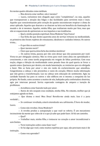 64 – Wanderley S. de Oliveira (pelo Espírito Er mance Dufaux) 
fez nestas quatro décadas como médium. 
— Mas deveria estar melhor, não é mesmo? 
—  Laura,  raríssimos tem chegado aqui como “completistas”, ou seja, aqueles 
que  transpuseram  a  atração  das  folgas  e  das  facilidades  para  servirem  mais  e  mais. 
Aqueles que conscientizaram pelo coração do quanto necessitavam respirar o clima do 
amor aplicado. Aqueles que doaram e se doaram na leira em benefício da iluminação do 
mundo e de si mesmos. Aqueles, minha filha, que realizaram muito por fora, mas que 
não se esqueceram de aprimoram‐se nos impulsos e nas tendências. 
— Qual a minha posição espiritual, Dona Modesta? Seja franca! 
— Sua ficha diz que destes quarenta anos de serviço virtuoso na mediunidade, 
os primeiros dez foram repletos de entusiasmo, idealismo e cuidados íntimos. Os outros 
trinta... 
— O que têm os outros trinta? 
— Quer mesmo ouvir? 
— Claro que quero,estou farta das minhas mentiras! 
—  Os outros trinta, passou por eles sem deixar que eles passassem por você. 
Viveu‐os por obrigação cármica. Não os viveu para você como alma em aprendizado e 
crescimento, e sim como tarefa programada em resgate de faltas pretéritas. Com essa 
noção, elegeu a bênção da mediunidade como pesado ônus do qual queria se livrar o 
quanto antes. Queixava por dentro, em muda lamentação, as renúncias que era obrigada 
a  fazer.  Não  as  fazia  por  amor  e  sim  em  razão  do  esclarecimento  que  amealhou. 
Congestionou a cabeça e não preencheu o vazio do coração. Obteve muita informação 
que não gerou a transformação.  Luz na cabeça sem educação do sentimento. Agiu na 
caridade  fazendo  luz  para  os  outros  e  não  edificou  em  si  mesma  a  conquista  da  luz 
própria. No fundo, como acontece a muitos de nós, bafejados pela confortadora doutrina, 
agiu  por  interesse  pessoal.  Serviu  esperando  vantagens  de  amparo  e  isenção  de 
problemas.
— Acreditava estar fazendo tudo por amor. 
— Raros de nós ocupam essa condição, minha filha. No entanto, melhor que já 
estejamos agindo no bem. 
—  Que  drama  o  meu!  Meu  Deus!  Revolto‐me  ainda  mais.  Isso  é  a  pura 
verdade!... 
— Se continuar revoltada, estará estendendo seu sofrimento. É hora de mudar, 
Laura. 
— Como não revoltar, Dona Modesta?! 
—  A  revolta  produz  a  autopunição  a  que  você  se  referiu.  É  um  mecanismo 
inconsciente da mente que cobra de si o que já sabe que pode fazer. Só há um caminho. 
— Qual? 
— Trabalhar mais, minha filha, e instaurar no coração o amor incondicional e 
sem limites. 
— Terei instruções sobre como fazer isso? 
— Se há algo que você, como muitos espíritas por aqui, não precisam mais é de 
instrução. 
— Como vou aprender?
 