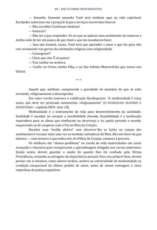 65 – ESCUTANDO SENTIMENTOS 
—  Amando.  Somente  amando.  Você  será  médium  aqui  na  vida  espiritual. 
Eurípedes autorizou‐me a prepará‐la para serviços socorristas futuros. 
— Não acredito! Continuar médium! 
— Gostaria? 
— Não sei o que responder. Só sei que se aplacar meu sentimento de remorso e 
minha sede de ter um pouco de paz, farei o que me mandarem fazer. 
— Isso não bastará, Laura. Você terá que aprender a amar o que faz para não 
cair novamente nas garras da orientação religiosa sem religiosidade. 
— Conseguirei? 
— Claro que sim. É só querer. 
— Vou confiar na senhora. 
— Confie no Cristo, minha filha, e na Sua Infinita Misericórdia que nunca nos 
faltará. 
* * * 
Aquele  que,  médium,  compreende  a  gravidade  do  mandato  de  que  se  acha 
investido, religiosamente o desempenha. 
Em outro trecho assevera a codificação Kardequiana: “A mediunidade é coisa 
santa,  que  deve  ser  praticada  santamente,  religiosamente” (O  EVANGELHO  SEGUNDO  O 
ESPIRITISMO – capítulo XXVI‐ item 10). 
Mediunidade  é  o  instrumento  da  vida  para  desenvolvimento  da  santidade. 
Santidade é esculpir  no  coração  a  sensibilidade elevada.  Sensibilidade é  a  medicação 
reparadora para as almas que tombaram  na descrença e na apatia perante o mundo, 
esquecendo‐se de cooperar com o Pai na Obra da Criação. 
Receber  esse  “molde  afetivo”  sem  absorver‐lhe  as  lições  no  campo  dos 
sentimentos é recusar mais uma vez as medidas salvadoras de Mais Alto em favor da paz 
interior — esse tesouro a que todos nós, Os Filhos da Criação, estamos à procura. 
Os médiuns são “alunos‐problema” na escola da vida matriculados em curso 
avançado e intensivo para recuperarem a aprendizagem relegada nos cursos anteriores. 
Sendo  assim,  devem  guardar  a  noção  do  quanto  lhes  foi  confiado  pela  Divina 
Providência, evitando as miragens da importância pessoal. Para seu próprio bem, devem 
pensar em si mesmos, como alunos tardios, aceitos na universidade da mediunidade na 
condição  excepcional  do  último  pedido  de  amor,  antes  de  serem  entregues  à  clava 
impiedosa da justiça expiatória.
 