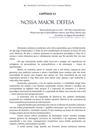 66 – Wanderley S. de Oliveira (pelo Espírito Er mance Dufaux) 
CAPÍTULO 13 
NOSSA MAIOR DEFESA 
“Quem dizem que eu sou? – Eles lhe responderam: 
Dizem uns que és João Batista; outros, que Elias; outros, que 
Jeremias, ou algum dos profetas”. 
O EVANGELHO SEGUNDO O ESPIRITISMO – capítulo IV – item 1 
Eminentes cientistas consideram, sob a ótica materialista, que o fortalecimento 
do ego (ego estruturado) é a fonte da livre manifestação do homem na busca de seus 
reais  objetivos.  De  fato, a  criatura  autônoma  na  perspectiva psicológica é  dona  de  si 
mesma e reúne elementos para o alinhamento mental, que lhe permite fluir em suas 
metas. 
Um  ego  estruturado,  porém,  pode  levar‐nos  a  estagiar  nas  experiências  da 
arrogância,  do  personalismo,  da  autossuficiência  e  da  ostentação  —  traços  de 
egocentrismo. 
Muitos  ao  contrário,  quem  se  conecta  com  o  self  divino,  capacita‐se  para 
gerenciar  suas potências internas e adota a humildade como conduta,  pois não  sente 
necessidade  de  passar  uma  imagem,  mas  apenas  ser.  Tem  consciência  de  sua  real 
importância perante a vida.  Nem mais,  nem menos valor. Apenas o que realmente é; 
nada além, nem aquém. 
Autonomia,  porquanto,  à  luz  do  espírito imortal, é  a habilidade  dirigir  bons 
sentimentos  em  relação  a  nós  mesmos  sustentando  crenças,  atitudes  e  escolhas  que 
correspondam  ao  legítimo  valor  pessoal.  É  a  expressão  do  autoamor  e  o  alicerce 
psicológico‐emocional da maturidade. É a capacidade de dilatar essa conexão com o self 
— fonte emissora das energias do amor. 
A  autonomia  vem  da  capacidade  de  libertar‐se  dos  padrões  idealizados, 
assumindo  sua  realidade  em  busca  do  melhor  possível.  Libertar‐se  da  correnteza  de 
baixa autoestima proveniente do subconsciente. 
A grande batalha pela autonomia não está em se libertar de pressões externas e 
sim das velhas programações mentais e “gatilhos emocionais” que nos escravizam aos 
processos de desamor e crueldade conosco. É uma mudança na forma de relacionar‐se 
consigo próprio através do foco mental positivo. 
Contra  nossos  nobres  propósitos  de  iluminação,  temos  variados  inimigos 
íntimos  gestores  de  mensagens  corrosivas  da  autoestima  e  da  segurança.  Somente 
aprendendo  a  nos  amar,  conseguiremos  transformar  esses  clichês  pessimistas  em 
respeito, reflexão, autoavaliação e perdão. 
A  saúde  mental  surge  quando  nos  livramos  dessas  estruturas  internas
 