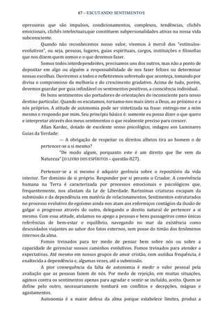 67 – ESCUTANDO SENTIMENTOS 
opressoras  que  são  impulsos,  condicionamentos,  complexos,  tendências,  clichês 
emocionais, clichês intelectuais,que constituem subpersonalidades ativas na nossa vida 
subconsciente. 
Quando  não  reconhecemos  nosso  valor,  vivemos  à  mercê  dos  “estímulos‐ 
evolutivos”, ou seja,  pessoas,  lugares, guias espirituais, cargos,  instituições e filosofias 
que nos dizem quem somos e o que devemos fazer. 
Somos todos interdependentes, precisamos uns dos outros, mas não a ponto de 
depositar  em  algo  ou  alguém  a  responsabilidade  de  nos  fazer  felizes  ou  determinar 
nossas escolhas. Ouviremos a todos e refletiremos sobretudo que aconteça, tomando por 
divisa o compromisso da melhoria e do crescimento gradativo. Acima de tudo, porém, 
devemos guardar por guia infindável os sentimentos positivos, a consciência individual. 
Os bons sentimentos são portadores de orientações do inconsciente para nosso 
destino particular. Quando os escutamos, tornamo‐nos mais úteis a Deus, ao próximo e a 
nós próprios. A atitude de autonomia pode ser sintetizada na frase: entrego‐me a mim 
mesmo e respondo por mim. Seu princípio básico é: somente eu posso dizer o que quero 
e interpretar através dos meus sentimentos o que realmente preciso para crescer. 
Allan Kardec, dotado de excelente senso psicológico, indagou aos Luminares 
Guias da Verdade: 
—  A obrigação de respeitar  os direitos alheios tira ao homem o de 
pertencer‐se a si mesmo? 
“De  modo  algum,  porquanto  este  é  um  direito  que  lhe  vem  da 
Natureza” (O LIVRO DOS ESPÍRITOS – questão 827). 
Pertencer‐se  a  si  mesmo  é  adquirir  gerência  sobre  o  repositório  da  vida 
interior. Ter domínio de si próprio. Responder por si perante o Criador. A convivência 
humana  na  Terra  é  caracterizada  por  processos  emocionais  e  psicológicos  que, 
frequentemente,  nos  afastam  da  Le  de  Liberdade.  Raríssimas  criaturas  escapam  da 
submissão e da dependência em matéria de relacionamentos. Sentimentos estruturados 
no processo evolutivo do egoísmo ainda nos atam aos enfermiços contágios da ilusão de 
galgar  o  progresso  através  do  outro,  delegando  o  direito  natural  de  pertencer  a  si 
mesmo. Com essa atitude, atolamos no apego a pessoas e bens passageiros como únicas 
referências  de  bem‐estar  e  equilíbrio,  navegando  no  mar  da  existência  como 
descuidados viajantes ao sabor dos fatos externos, sem posse do timão dos fenômenos 
internos da alma. 
Fomos  treinados  para  ter  medo  de  pensar  bem  sobre  nós  ou  sobre  a 
capacidade de gerenciar nossos caminhos evolutivos. Fomos treinados para atender a 
expectativas. Até mesmo em nossos grupos de amor cristão, com assídua frequência, é 
enaltecida a dependência e, algumas vezes, até a submissão. 
A  pior  consequência  da  falta  de  autonomia  é  medir  o  valor  pessoal  pela 
avaliação  que  as  pessoas  fazem  de  nós.  Por  medo  de  rejeição,  em  muitas  situações, 
agimos contra os sentimentos apenas para agradar e sentir‐se incluído, aceito. Quem se 
define  pelo  outro,  necessariamente  tombará  em  conflitos  e  decepções,  mágoas  e 
agastamentos. 
Autonomia  é  a  maior  defesa  da  alma  porque  estabelece  limites,  produz  a
 