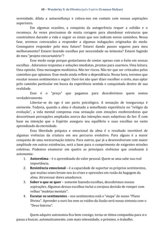 68 – Wanderley S. de Oliveira (pelo Espírito Er mance Dufaux) 
serenidade,  dilata  a  autoconfiança  e  coloca‐nos  em  contato  com  nossas  aspirações 
superiores. 
Em  algumas  ocasiões,  a  conquista  da  autogerência  requer  a  solidão  e  o 
recomeço.  Às  vezes  precisamos  de  muita  coragem  para  abandonar  estruturas  que 
construímos durante a vida e seguir os sinais que nos indicam novos caminhos. Nessa 
fase,  seremos  convocados  a  responder  a  algumas  indagações  originadas  do  medo. 
Conseguirei  responder  pelo  meu  futuro?  Estarei  dando  passos  seguros  para  meu 
melhoramento? Estarei fazendo escolhas por necessidade ou teimosia? Estarei fugindo 
de meu “projeto reecarnatório”? 
Esse medo surge porque gostaríamos de contar apenas com o êxito em nossas 
escolhas . Adoramos respostas e soluções imediatas, prontas para usarmos. Uma leitura. 
Uma opinião. Uma mensagem mediúnica. Não ter riscos. Não ter que ser criticados pelos 
caminhos que optamos. Esse medo ainda reflete a dependência. Nessa hora, teremos que 
escutar nossos sentimentos e seguir. Ouvi‐los não quer dizer escolher o certo, mas optar 
pelo caminho particular em busca da experiência sentida e conquistada dentro de sua 
realidade. 
Esse  é  o  “preço”  que  pagamos  para  descobrirmos  quem  somos 
verdadeiramente. 
Libertar‐se  do  ego  é  um  parto  psicológico.  A  sensação  de  insegurança  é 
eminente. Todavia, quando a alma é chamada a semelhante experiência no “relógio da 
evolução”,  a  vida  mental  compensa  essa  sensação  com  emoções  enobrecedoras  que 
descortinam percepções ampliadas acerca das intenções mais subjetivas do Ser. É com 
base  na  intenção  que  o  Espírito  assegura  seu  equilíbrio  e  suas  escolhas  no  vasto 
aprendizado da eternidade. 
Essa  liberdade  psíquica  e  emocional  da  alma  é  o  resultado  inevitável  de 
algumas  vivências  da  criatura  em  seu  percurso  evolutivo.  Para  alguns  é  a  maior 
conquista de uma reencarnação inteira. Para outros, que já a desenvolveram com maior 
amplitude em outras existências, será a base para o cumprimento de exigentes missões 
coletivas.  Podemos  enumerar  em  quatro  as  principais  vivências  que  conduzem  à 
autonomia: 
1.  Autoestima – é o aprendizado do valor pessoal. Quem se ama sabe sua real 
importância. 
2.  Resistência emocional – é a capacidade de suportar os próprios sentimentos, 
que muitas vezes levam‐nos às crises e opressões em razão da bagagem da 
alma. Atravessar dores amadurece. 
3.  Saber o que se quer – somente fazendo escolhas, descobrimos nossas 
aspirações. Algumas dessas escolhas inclui a corajosa decisão de romper com 
velhas “muletas mentais”. 
4.  Escutar os sentimentos – nos sentimentos está o “mapa” de nosso “Plano 
Divino”. Aprender a ouvi‐los sem os ruídos da ilusão será nossa sintonia com o 
“Deus Interno”. 
Quem adquire autonomia fica bem consigo, torna‐se ótima companhia para si e 
passa a buscar, automaticamente, com mais intensidade, o próximo, o trabalho.
 