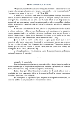 69 – ESCUTANDO SENTIMENTOS 
“As pessoas, quando educadas para enxergar claramente o lado sombrio de sua 
própria natureza, aprendem ao mesmo tempo a compreender e amar seus semelhantes” 
(THE COLLECTED WORKS OF C. G. JUNG – 17 vol. VII par. 28). 
A ausência da autonomia pode levar‐nos à condição de mendigos de amor ou 
vítimas  do destino.  Considerando‐a como  gestora da almejada  condição  de  “sentir‐se 
bem”  perante  a  existência,  na  sua  falta  o  ser  humano  debate‐se  em  flagelos  morais 
lamentáveis que o escravizam a condutas autodestrutivas, tais como conflitos crônicos, 
mágoas permanentes, baixa tolerância a frustrações, projeções psicológicas no outros, 
vergonha de si. 
O eminente Doutor Frederick Perls, criador da terapia Gestalt nos diz: “Eu faço 
as minhas vontades e você faz as suas. Eu não estou neste mundo para viver de acordo 
com as suas expectativas,  e você não está neste mundo para viver  de acordo com as 
minhas. Eu sou eu e você é você. Se um dia nos encontrarmos, vai ser lindo! Se não, nada 
há de se fazer” (GESTALT – TERAPIA EXPLICADA – Frederick Perls – 1969). 
Jesus,  a  título  de  aferir  a  visão  alheia,  indagou:  Quem  dizem  que  eu  sou? 
Imperioso saber quem somos, pois, do contrário, seremos quem querem que sejamos. 
Em outra ocasião, o Divino Tutor de nossos destinos asseverou: “Pois que aproveita ao 
homem  ganhar  o  mundo  inteiro,  se  perder  a  sua  alma?  Ou  que  dará  o  homem  em 
recompensa da sua alma?” (Mateus 16:26). 
A colocação de Jesus é rica de clareza acerca da autonomia como sendo nossa 
maior defesa na rota de ascensão. 
* * * 
Amiga (o) de caminhada, 
Não confundas autonomia com recursos oferecidos a ti pela Divina Providência. 
Autonomia é estágio de um processo deflagrado por ti mesmo (a). Em verdade, um efeito 
de tua perseverança na longa e exaustiva viagem da interiorização. 
Pede a  Deus  para  dilatar  teu  discernimento a  fim  de  usá‐la  afinada  com  os 
propósitos  do  bem,  entretanto,  felicita  a  ti  mesmo  (a)  lográ‐la,  porque  a  conquista 
individual, inalienável e intransferível. 
De nossa parte, se algo fizemos para chegares até este ponto evolutivo, foi, tão 
somente, lembrar‐te sempre que todos merecemos ser felizes.
 