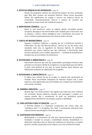 7 – ESCUTANDO SENTIMENTOS 
5. ESTUFAS PSÍQUICAS DA DEPRESSÃO— pag. 35 
Devido aos programas coletivos de saneamento psíquico da Terra orientados 
pelo  Mais  Alto,  vivemos  um  momento  histórico.  Nunca  foram  alcançados 
índices  tão  significativos  de  resgate  e  socorro  nos  atoleiros  morais  da 
erraticidade.  Consequentemente,  eleva‐se  o  número  de  corações  que 
regressam ao corpo carnal sob custódia do remorso. 
6. IDENTIDADE CÓSMICA— pag. 39 
Quem  se  ama  imuniza‐se  contra  as  mágoas,  guarda  serenidade  perante 
acusações, desapega‐se da exterioridade como condição para o bem‐estar, foca 
as  soluções  e  valores,  cultiva  indulgência  com  o  semelhante,  tem  prazer  de 
viver e colabora espontaneamente com o bem de todos e de tudo. 
7. CARTA DE MISERICÓRDIA— pag. 41 
Segundo  o  benfeitor  Calderaro,  o  capítulo  dez  de  O  EVANGELHO  SEGUNDO  O 
ESPIRITISMO,  “Os  Que  São  Misericordiosos”,  deveria  ser  um  dos  textos  mais 
estudados  entre  nós,  os  seguidores  da  Doutrina  Espírita.  Os  ambientes 
educativos  dos  centros  espíritas  que  não  cultivarem  a  misericórdia  terão 
enormes obstáculos com o conflito improdutivo — resultado da maledicência e 
da hipocrisia, da severidade e da intolerância. 
8. ESTUDANDO A ARROGÂNCIA I— pag. 46 
Interessante observar  que  uma das  propriedades  psicológicas doentias  mais 
presentes na estrutura rebelde da arrogância é a incapacidade para percebê‐la. 
O  efeito  mais  habitual  de  sua  ação  na  mente  humana.  Basta  destacar  que 
dificilmente aceitamos ser adjetivados de arrogantes. 
9. ESTUDANDO A ARROGÂNCIA II— pag. 51 
O  reflexo  mais  saliente  do  ato  de  arrogar  é  a  disputa  pela  apropriação  da 
Verdade.  Nossa  necessidade  compulsiva  de  estarmos  sempre  com  a  razão 
expressa a ação egoísta pela posse da Verdade, isto é, daquilo que chancelamos 
como sendo a Verdade. 
10. SOMBRA AMIGÁVEL— pag. 55 
Quando digo “sou minha sombra” não significa que tenha que viver conforme 
sua  orientação.  Apenas  admiti‐la,  entender  suas  mensagens.  A  sombra  só  é 
ameaça  quando  não  é  reconhecida.  Só  pode  ser  prejudicial  quando 
negligenciamos identificá‐la com atenção, respeito e afabilidade. 
11. UMA LEITURA PARA O CORAÇÃO— pag. 59 
A  Doutrina  Espírita  é  a  medicação  recuperativa  das  nossas  vidas.  Sua 
“substância  ativa”  é  o  Evangelho.  Sua  “bula”  é  estritamente  individual.  Para 
cada um haverá uma dosagem e forma de aplicação. 
12. SANTIDADE DOS MÉDIUNS— pag. 61 
Mediunidade  é  o  instrumento  da  vida  para  desenvolvimento  da  santidade. 
Santidade  é  esculpir  no  coração  a  sensibilidade  elevada.  Sensibilidade  é  a 
medicação reparadora para as almas que tombaram na descrença e na apatia 
perante o mundo, esquecendo‐se de cooperar com o Pai na Obra da Criação.
 