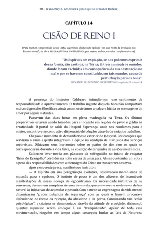 70 – Wanderley S. de Oliveira (pelo Espírito Er mance Dufaux) 
CAPÍTULO 14 
CISÃO DE REINO I 
(Para melhor compreensão desse texto, sugerimos a leitura do epílogo “Em que Ponto da Evolução nos 
Encontramos?”, na obra REFORMA ÍNTIMA SEM MARTÍRIOS, por serem, ambos, estudos complementares) 
“Os Espíritos em expiação, se nos podemos exprimir 
dessa forma, são exóticos, na Terra; já tiveram noutros mundos, 
donde foram excluídos em consequência da sua obstinação no 
mal e por se haverem constituído, em tais mundos, causa de 
perturbação para os bons”. 
O EVANGELHO SEGUNDO O ESPIRITISMO –capítulo III – item 14 
A  presença  do  instrutor  Calderaro  infundia‐nos  raro  sentimento  de 
responsabilidade e aproveitamento. O  trabalho ingente daquela  hora não comportava 
muitas digressões filosóficas, ainda assim ouviríamos a palavra lúcida do mensageiro do 
amor por alguns instantes. 
Passavam  das  duas  horas  em  plena  madrugada  na  Terra.  Os  últimos 
preparativos estavam sendo tomados para a incursão em regiões de pavor e gládio na 
erraticidade.  O  portal  de  saída  do  Hospital  Esperança,  onde  nos  reuníamos  para  o 
mister, encontrava‐se como ativo dispensário de bênçãos através de variados trabalhos. 
Chegava o momento de demandarmos o exterior do Hospital. Dez corações que 
serviram à causa espírita integravam a equipe na condição de discípulos dos serviços 
socorristas.  Dilatavam  seus  horizontes  sobre  os  pátios  de  dor  com  os  quais  se 
corresponderam durante a vida física, na condição de dirigentes de sessões mediúnicas. 
Calderaro  levar‐nos‐ia  aos  pântanos  da  sofreguidão  no  intuito  de  resgatar 
“lírios do Evangelho” perdidos na noite escura da amargura. Almas que tombaram sobre 
o peso das responsabilidades com a mensagem do Cristo no transcorrer dos evos. 
Após comovente prece, manifestou o instrutor: 
—  O  Espírito  em  sua  peregrinação  evolutiva,  desenvolveu  mecanismos  de 
mutação  para  o  egoísmo.  O  instinto  de  posse  é  um  dos  alicerces  de  incontáveis 
manifestações  da  nossa  doença  de  egocentrismo.  Da  necessidade  instintiva  de  se 
conservar, derivou um complexo sistema de cautela, que promoveu o medo como defesa 
natural às iniciativas de acumular e possuir. Com o medo as engrenagens da vida mental 
dinamizaram  “grades  psíquicas  de  segurança”  com  as  quais  o  homem  procurava 
defender‐se  do  receio  da  rejeição,  do  abandono  e  da  perda.  Consumando  tais  “celas 
psicológicas”,  a  criatura  se  desumanizou  através  da  atitude  de  crueldade,  dizimando 
quantos  supusesse  serem  ameaças  à  sua  “tranquilidade”.  Apesar  de  toda  essa 
movimentação,  ninguém  em  tempo  algum  conseguiu  burlar  as  Leis  da  Natureza.
 
