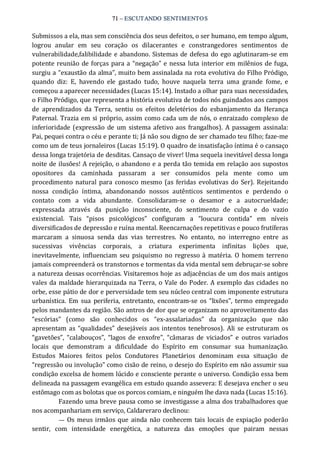 71 – ESCUTANDO SENTIMENTOS 
Submissos a ela, mas sem consciência dos seus defeitos, o ser humano, em tempo algum, 
logrou  anular  em  seu  coração  os  dilacerantes  e  constrangedores  sentimentos  de 
vulnerabilidade,falibilidade e abandono. Sistemas de defesa do ego aglutinaram‐se em 
potente reunião de forças para a “negação” e nessa luta interior em milênios de fuga, 
surgiu a “exaustão da alma”, muito bem assinalada na rota evolutiva do Filho Pródigo, 
quando  diz:  E,  havendo  ele  gastado  tudo,  houve  naquela  terra  uma  grande  fome,  e 
começou a aparecer necessidades (Lucas 15:14). Instado a olhar para suas necessidades, 
o Filho Pródigo, que representa a história evolutiva de todos nós guindados aos campos 
de  aprendizados  da  Terra,  sentiu  os  efeitos  deletérios  do  esbanjamento  da  Herança 
Paternal. Trazia em si próprio, assim como cada um de nós, o enraizado complexo de 
inferioridade (expressão de um sistema afetivo aos frangalhos).  A passagem assinala: 
Pai, pequei contra o céu e perante ti; Já não sou digno de ser chamado teu filho; faze‐me 
como um de teus jornaleiros (Lucas 15:19). O quadro de insatisfação íntima é o cansaço 
dessa longa trajetória de desditas. Cansaço de viver! Uma sequela inevitável dessa longa 
noite de ilusões! A rejeição, o abandono e a perda tão temida em relação aos supostos 
opositores  da  caminhada  passaram  a  ser  consumidos  pela  mente  como  um 
procedimento natural para conosco mesmo (as feridas evolutivas do Ser). Rejeitando 
nossa  condição  íntima,  abandonando  nossos  autênticos  sentimentos  e  perdendo  o 
contato  com  a  vida  abundante.  Consolidaram‐se  o  desamor  e  a  autocrueldade; 
expressada  através  da  punição  inconsciente,  do  sentimento  de  culpa  e  do  vazio 
existencial.  Tais  “pisos  psicológicos”  configuram  a  “loucura  contida”  em  níveis 
diversificados de depressão e ruína mental. Reencarnações repetitivas e pouco frutíferas 
marcaram  a  sinuosa  senda  das  vias  terrestres.  No  entanto,  no  interregno  entre  as 
sucessivas  vivências  corporais,  a  criatura  experimenta  infinitas  lições  que, 
inevitavelmente,  influenciam seu psiquismo no regresso à matéria.  O  homem terreno 
jamais compreenderá os transtornos e tormentas da vida mental sem debruçar‐se sobre 
a natureza dessas ocorrências. Visitaremos hoje as adjacências de um dos mais antigos 
vales da maldade hierarquizada na Terra, o Vale do Poder. A exemplo das cidades no 
orbe, esse pátio de dor e perversidade tem seu núcleo central com imponente estrutura 
urbanística.  Em  sua  periferia,  entretanto,  encontram‐se  os  “lixões”,  termo empregado 
pelos mandantes da região. São antros de dor que se organizam no aproveitamento das 
“escórias”  (como  são  conhecidos  os  “ex‐assalariados”  da  organização  que  não 
apresentam as “qualidades” desejáveis aos intentos tenebrosos).  Ali se estruturam os 
“gavetões”,  “calabouços”,  “lagos  de enxofre”,  “câmaras  de  viciados”  e  outros  variados 
locais  que  demonstram  a  dificuldade  do  Espírito  em  consumar  sua  humanização. 
Estudos  Maiores  feitos  pelos  Condutores  Planetários  denominam  essa  situação  de 
“regressão ou involução” como cisão de reino, o desejo do Espírito em não assumir sua 
condição excelsa de homem lúcido e consciente perante o universo. Condição essa bem 
delineada na passagem evangélica em estudo quando assevera: E desejava encher o seu 
estômago com as bolotas que os porcos comiam, e ninguém lhe dava nada (Lucas 15:16). 
Fazendo uma breve pausa como se investigasse a alma dos trabalhadores que 
nos acompanhariam em serviço, Caldareraro declinou: 
—  Os meus irmãos que ainda não conhecem tais locais de expiação poderão 
sentir,  com  intensidade  energética,  a  natureza  das  emoções  que  pairam  nessas
 
