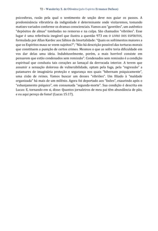 72 – Wanderley S. de Oliveira (pelo Espírito Er mance Dufaux) 
psicosferas,  razão  pela  qual  o  sentimento  de  unção  deve  nos  guiar  os  passos.  A 
predominância  vibratória  da  indignidade  é  determinante  onde  visitaremos,  tomando 
matizes variados conforme os dramas conscienciais. Vamos aos “gavetões”, um autêntico 
“depósitos de almas” tombadas no remorso e na culpa. São chamados “vibriões”. Esse 
lugar é uma referência inegável que ilustra a questão 973 em O  LIVRO  DOS  ESPÍRITOS, 
formulada por Allan Kardec aos Sábios da Imortalidade: “Quais os sofrimentos maiores a 
que os Espíritos maus se veem sujeitos?”; “Não há descrição possível das torturas morais 
que constituem a punição de certos crimes. Mesmos o que as sofre teria dificuldade em 
vos  dar  delas  uma  ideia.  Indubitavelmente,  porém,  a  mais  horrível  consiste  em 
pensarem que estão condenados sem remissão”. Condenados sem remissão é a condição 
espiritual  que  conduziu  tais  corações  ao  lamaçal  da  derrocada  interior. A  terem  que 
assumir  a  sensação  dolorosa  de  vulnerabilidade,  optam  pela  fuga,  pela  “regressão” a 
patamares  de  imaginária  proteção  e  segurança  nos  quais  “hibernam  psiquicamente”, 
uma  cisão  de  reinos.  Vamos  buscar  um  desses  “vibriões”.  Um  filiado  à  “maldade 
organizada” há mais de um milênio. Agora foi deportado aos “lixões”, exaurindo após o 
“esbanjamento psíquico”, em consumada “segunda‐morte”. Sua condição é descrita em 
Lucas: E, tornando em si, disse: Quantos jornaleiros de meu pai têm abundância de pão, 
e eu aqui pereço de fome! (Lucas 15:17).
 