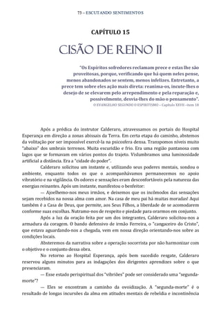73 – ESCUTANDO SENTIMENTOS 
CAPÍTULO 15 
CISÃO DE REINO II 
“Os Espíritos sofredores reclamam prece e estas lhe são 
proveitosas, porque, verificando que há quem neles pense, 
menos abandonados se sentem, menos infelizes. Entretanto, a 
prece tem sobre eles ação mais direta: reanima­os, incute­lhes o 
desejo de se elevarem pelo arrependimento e pela reparação e, 
possivelmente, desvia­lhes do mão o pensamento”. 
O EVANGELHO SEGUNDO O ESPIRITISMO – Capítulo XXVII –item 18 
Após  a  prédica  do  instrutor  Calderaro,  atravessamos  os  portais  do  Hospital 
Esperança em direção a zonas abissais da Terra. Em certa etapa do caminho, abstemos 
da volitação por ser impossível exercê‐la na psicosfera densa. Transpomos níveis muito 
“abaixo” dos umbrais terrenos. Muita escuridão e frio. Era uma região pantanosa com 
lagos que se formavam em vários pontos do trajeto. Vislumbramos uma luminosidade 
artificial a distância. Era a “cidade do poder”. 
Calderaro solicitou um instante e, utilizando seus poderes mentais, sondou o 
ambiente,  enquanto  todos  os  que  o  acompanhávamos  permanecemos  no  apoio 
vibratório e na vigilância. Os odores e sensações eram desconfortáveis pela natureza das 
energias reinantes. Após um instante, manifestou o benfeitor: 
—  Ajoelhemo‐nos meus irmãos, e deixemos que os incômodos das sensações 
sejam recebidos na nossa alma com amor. Na casa de meu pai há muitas moradas! Aqui 
também é a Casa de Deus, que permite, aos Seus Filhos, a liberdade de se acomodarem 
conforme suas escolhas. Nutramo‐nos de respeito e piedade para orarmos em conjunto. 
Após a luz da oração feita por um dos integrantes,  Calderaro solicitou‐nos a 
armadura da coragem. O bando defensivo de irmão Ferreira, o “cangaceiro do Cristo”, 
que estava aguardando‐nos a chegada, vem em nossa direção orientando‐nos sobre as 
condições locais. 
Absteremos da narrativa sobre a operação socorrista por não harmonizar com 
o objetivo e o conjunto dessa obra. 
No  retorno  ao  Hospital  Esperança,  após  bem  sucedido  resgate,  Calderaro 
reservou  alguns  minutos  para  as  indagações  dos  dirigentes  aprendizes  sobre  o  que 
presenciaram. 
— Esse estado perispiritual dos “vibriões” pode ser considerado uma “segunda‐ 
morte”? 
—  Eles  se  encontram  a  caminho  da  ovoidização.  A  “segunda‐morte”  é  o 
resultado de longas incursões da alma em atitudes mentais de rebeldia e incontinência
 