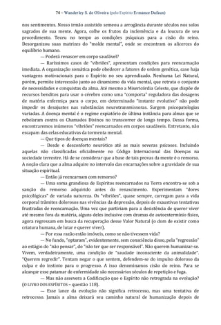 74 – Wanderley S. de Oliveira (pelo Espírito Er mance Dufaux) 
nos sentimentos. Nosso irmão assistido semeou a arrogância durante séculos nos solos 
sagrados  de  sua  mente.  Agora,  colhe  os  frutos  da  inclemência  e  da  loucura  de  seu 
procedimento.  Teceu  no  tempo  as  condições  psíquicas  para  a  cisão  do  reino. 
Desorganizou  suas  matrizes  do  “molde  mental”,  onde  se  encontram  os  alicerces  do 
equilíbrio humano. 
— Poderá renascer em corpo saudável? 
—  Raríssimos  casos  de  “vibriões”,  apresentam  condições  para  reencarnação 
imediata. A organização somática pode obedecer a fatores de ordem genética, caso haja 
vantagens  motivacionais  para  o  Espírito  no  seu  aprendizado.  Nenhuma  Lei  Natural, 
porém, permite intercessão junto ao dinamismo da vida mental, que retrata o conjunto 
de necessidades e conquistas da alma. Até mesmo a Misericórdia Celeste, que dispõe de 
recursos benditos para usar o cérebro como uma “comporta” reguladora das dosagens 
de  matéria  enfermiça  para  o  corpo,  em  determinado  “instante  evolutivo”  não  pode 
impedir  os  desajustes  nas  substâncias  neurotransmissoras.  Surgem  psicopatologias 
variadas. A doença mental é o regime expiatório de última instância para almas que se 
rebelaram contra  os  Chamados  Divinos  no transcorrer  de  longo  tempo.  Dessa  forma, 
encontraremos inúmeros “vibriões” reencarnados em corpos saudáveis. Entretanto, não 
escapam das celas educativas da tormenta mental. 
— Que tipos de doenças mentais? 
—  Desde  o  desconforto  neurótico  até  as  mais  severas  psicoses.  Incluindo 
aquelas  não  classificadas  oficialmente  no  Código  Internacional  das  Doenças  na 
sociedade terrestre. Há de se considerar que a base de tais provas da mente é o remorso. 
A noção clara que a alma adquire no intervalo das encarnações sobre a gravidade de sua 
situação espiritual. 
— Então já reencarnam com remorso? 
— Uma soma grandiosa de Espíritos reencarnados na Terra encontra‐se sob a 
sanção  do  remorso  adquirido  antes  do  renascimento.  Experimentam  “dores 
psicológicas”  de  variada natureza.  Os  “vibriões”, quase  sempre,  carregam  para a vida 
corporal trâmites dolorosos nas vivências da depressão, depois de exaustivas tentativas 
frustradas de reencarnação. Uma vez que partiriam para a desistência de querer viver 
até mesmo fora da matéria, alguns deles inclusive com dramas de autoextermínio físico, 
agora regressam em busca da recuperação desse Valor Natural (o dom de existir como 
criatura humana, de lutar e querer viver). 
— Por essa razão estão imóveis, como se não tivessem vida? 
— No fundo, “optaram”, evidentemente, sem consciência disso, pela “regressão” 
ao estágio do “não pensar”, do “não ter que ser responsável”. Não querem humanizar‐se. 
Vivem,  verdadeiramente,  uma  condição  de  “saudade  inconsciente  da  animalidade”. 
“Querem regredir”. Tentam negar o que sentem, defendem‐se do impulso doloroso da 
culpa  e  do  instinto  para  o  progresso.  A  isso  denominamos  cisão  do  reino.  Para  se 
alcançar esse patamar de enfermidade são necessários séculos de repetição e fuga. 
— Mas não assevera a Codificação que o Espírito não retrograda na evolução? 
(O LIVRO DOS ESPÍRITOS – questão 118). 
—  Esse  lance  da  evolução  não  significa  retrocesso,  mas  uma  tentativa  de 
retrocesso.  Jamais  a  alma  deixará  seu  caminho  natural  de  humanização  depois  de
 