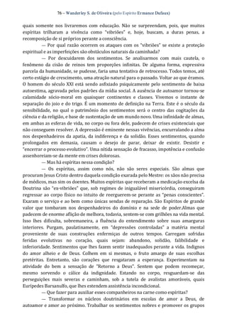 76 – Wanderley S. de Oliveira (pelo Espírito Er mance Dufaux) 
quais  somente  nos  livraremos  com  educação.  Não  se  surpreendam,  pois,  que muitos 
espíritas  trilharam  a  vivência  como  “vibriões”  e,  hoje,  buscam,  a  duras  penas,  a 
recomposição de si próprios perante a consciência. 
—  Por qual razão ocorrem os ataques com os “vibriões” se existe a proteção 
espiritual e as imperfeições são obstáculos naturais da caminhada? 
—  Por  descuidarem  dos  sentimentos.  Se  analisarmos  com  mais  cautela,  o 
fenômeno  da  cisão  de  reinos  tem  proporções  infinitas.  De  alguma  forma,  expressiva 
parcela da humanidade, se pudesse, faria uma tentativa de retrocesso. Todos temos, até 
certo estágio de crescimento, uma atração natural para o passado. Voltar ao que éramos. 
O homem do século XXI está sendo asfixiado psiquicamente pelo sentimento de baixa 
autoestima, agravada pelos padrões da mídia social. A ausência de autoamor tornou‐se 
calamidade  sócio‐moral  em  quaisquer  continentes  e  classes.  Vivemos  o  instante  de 
separação do joio e do trigo. É um momento de definição na Terra. Este é o século da 
sensibilidade,  no  qual  o patrimônio dos  sentimentos  será  o centro  das  cogitações da 
ciência e da religião, e base de sustentação de um mundo novo. Uma infinidade de almas, 
em ambas as esferas de vida, no corpo ou fora dele, padecem de crises existenciais que 
não conseguem resolver. A depressão é eminente nessas vivências, encurralando a alma 
nos despenhadeiros da apatia, da indiferença e da solidão. Esses sentimentos, quando 
prolongados  em  demasia,  causam  o  desejo  de  parar,  deixar  de  existir.  Desistir  e 
“encerrar o processo evolutivo”. Uma nítida sensação de fracasso, impotência e confusão 
assenhoreiam‐se da mente em crises dolorosas. 
— Mas há espíritas nessa condição? 
—  Os  espíritas,  assim  como  nós,  não  são  seres  especiais.  São  almas  que 
procuram Jesus Cristo dentro daquela condição exarada pelo Mestre: os sãos não precisa 
de médicos, mas sim os doentes. Muitos espíritas que receberam a medicação excelsa da 
Doutrina são “ex‐vibriões” que,  sob regimes de inigualável misericórdia,  conseguiram 
regressar ao corpo físico no intuito de reerguerem‐se perante as “penas conscientes”. 
Exaram o serviço e ao bem como únicas sendas de reparação. São Espíritos de grande 
valor  que  tombaram  nos  despenhadeiros  do  domínio  e  na  sede  de  poder.Almas  que 
padecem de enorme aflição de melhora, todavia, sentem‐se com grilhões na vida mental. 
Isso  lhes  dificulta,  sobremaneira,  a  fluência  do  entendimento  sobre  suas  amarguras 
interiores.  Purgam,  paulatinamente,  em  “depressões  controladas”  a  matéria  mental 
proveniente  de  suas  construções  enfermiças  de  outros  tempos.  Carregam  sofridas 
feridas  evolutivas  no  coração,  quais  sejam:  abandono,  solidão,  falibilidade  e 
inferioridade. Sentimentos que lhes fazem sentir inadequados perante a vida. Indignos 
do  amor  alheio  e  de  Deus.  Colhem  em  si  mesmas,  o  fruto  amargo  de  suas  escolhas 
pretéritas.  Entretanto,  são  corações  que  resgataram  a  esperança.  Experimentam  na 
atividade  do  bem  a  sensação  de  “Retorno  a  Deus”.  Sentem  que  podem  recomeçar, 
mesmo  sorvendo  o  cálice  da  indignidade.  Estando  no  corpo,  resguardam‐se  das 
perseguições  mais  severas  e  caminham,  sob  a  tutela  de  avalistas  amoráveis,  quais 
Eurípedes Barsanulfo, que lhes estendem assistência incondicional. 
— Que fazer para auxiliar esses companheiros na carne como espíritas? 
—  Transformar  os  núcleos  doutrinários  em  escolas  de  amor  a  Deus,  de 
autoamor e amor ao próximo. Trabalhar os sentimentos nobres e promover os grupos
 