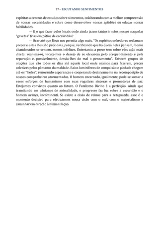 77 – ESCUTANDO SENTIMENTOS 
espíritas a centros de estudos sobre si mesmos, colaborando com a melhor compreensão 
de  nossas  necessidades  e  sobre como  desenvolver  nossas aptidões  ou educar  nossas 
habilidades. 
— E o que fazer pelos locais onde ainda jazem tantos irmãos nossos naquelas 
“gavetas” frias em pátios de escravidão? 
— Orar até que Deus nos permita algo mais. “Os espíritos sofredores reclamam 
preces e estas lhes são preciosas, porque, verificando que há quem neles pensem, menos 
abandonados se sentem, menos infelizes. Entretanto, a prece tem sobre eles ação mais 
direta:  reanima‐os,  incute‐lhes  o  desejo  de  se  elevarem  pelo  arrependimento  e  pela 
reparação  e,  possivelmente,  desvia‐lhes  do  mal  o  pensamento”.  Existem  grupos  de 
orações  que  vão  todos  os  dias  até  aquele  local  onde  oramos  para  fazerem,  preces 
coletivas pelos pântanos da maldade. Raios luminíferos de compaixão e piedade chegam 
até os “lixões”, renovando esperanças e cooperando decisivamente na recomposição de 
nossos companheiros atormentados. O homem encarnado, igualmente, pode‐se somar a 
esses  esforços  de  humanismo  com  suas  rogativas  sinceras  e  promotoras  de  paz. 
Estejamos  convictos  quanto  ao  futuro.  O  Fatalismo  Divino  é  a  perfeição.  Ainda  que 
tramitando  em  pântanos  de  animalidade,  o  progresso  faz  luz  sobre  a  escuridão  e  o 
homem  avança,  incontinenti.  Se  existe  a  cisão  de  reinos  para  a  retaguarda,  esse  é  o 
momento  decisivo  para  efetivarmos  nossa  cisão  com  o  mal,  com  o  materialismo  e 
caminhar em direção à humanização.
 
