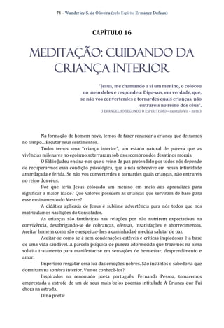 78 – Wanderley S. de Oliveira (pelo Espírito Er mance Dufaux) 
CAPÍTULO 16 
MEDITAÇÃO: CUIDANDO DA
CRIANÇA INTERIOR 
“Jesus, me chamando a si um menino, o colocou 
no meio deles e respondeu: Digo­vos, em verdade, que, 
se não vos converterdes e tornardes quais crianças, não 
entrareis no reino dos céus”. 
O EVANGELHO SEGUNDO O ESPIRITISMO – capítulo VII – item 3 
Na formação do homem novo, temos de fazer renascer a criança que deixamos 
no tempo... Escutar seus sentimentos. 
Todos  temos  uma  “criança  interior”,  um  estado  natural  de  pureza  que  as 
vivências milenares no egoísmo soterraram sob os escombros dos desatinos morais. 
O Sábio Judeu ensina‐nos que o reino de paz pretendido por todos nós depende 
de recuperarmos essa condição psicológica, que ainda sobrevive em nossa intimidade 
amordaçada e ferida. Se não vos converterdes e tornardes quais crianças, não entrareis 
no reino dos céus. 
Por  que  teria  Jesus  colocado  um  menino  em  meio  aos  aprendizes  para 
significar a maior idade? Que valores possuem as crianças que serviram de base para 
esse ensinamento do Mestre? 
A  didática  aplicada  de  Jesus  é  sublime  advertência  para  nós  todos  que  nos 
matriculamos nas lições do Consolador. 
As  crianças  são  fantásticas  nas  relações  por  não  nutrirem  expectativas  na 
convivência,  desobrigando‐se  de  cobranças,  ofensas,  insatisfações  e  aborrecimentos. 
Aceitar homens como são e respeitar‐lhes a caminhada é medida salutar de paz. 
Aceitar‐se como se é sem condenações estéreis e críticas impiedosas é a base 
de uma vida saudável. A parcela psíquica de pureza adormecida que trazemos na alma 
solicita tratamento para manifestar‐se em sensações de bem‐estar, desprendimento e 
amor. 
Imperioso resgatar essa luz das emoções nobres. São instintos e sabedoria que 
dormitam na sombra interior. Vamos conhecê‐los? 
Inspirados  no  renomado  poeta  português,  Fernando  Pessoa,  tomaremos 
emprestada a estrofe de um de seus mais belos poemas intitulado A Criança que Fui 
chora na estrada. 
Diz o poeta:
 