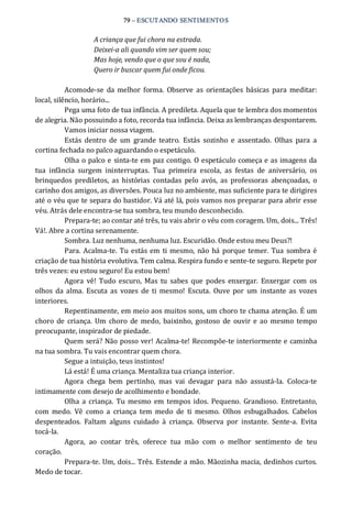 79 – ESCUTANDO SENTIMENTOS 
A criança que fui chora na estrada. 
Deixei­a ali quando vim ser quem sou; 
Mas hoje, vendo que o que sou é nada, 
Quero ir buscar quem fui onde ficou. 
Acomode‐se  da melhor  forma.  Observe  as  orientações  básicas  para meditar: 
local, silêncio, horário... 
Pega uma foto de tua infância. A predileta. Aquela que te lembra dos momentos 
de alegria. Não possuindo a foto, recorda tua infância. Deixa as lembranças despontarem. 
Vamos iniciar nossa viagem. 
Estás  dentro  de  um  grande  teatro.  Estás  sozinho  e  assentado.  Olhas  para  a 
cortina fechada no palco aguardando o espetáculo. 
Olha o palco e sinta‐te em paz contigo. O espetáculo começa e as imagens da 
tua  infância  surgem  ininterruptas.  Tua  primeira  escola,  as  festas  de  aniversário,  os 
brinquedos  prediletos,  as  histórias  contadas  pelo  avós,  as  professoras  abençoadas,  o 
carinho dos amigos, as diversões. Pouca luz no ambiente, mas suficiente para te dirigires 
até o véu que te separa do bastidor. Vá até lá, pois vamos nos preparar para abrir esse 
véu. Atrás dele encontra‐se tua sombra, teu mundo desconhecido. 
Prepara‐te; ao contar até três, tu vais abrir o véu com coragem. Um, dois... Três! 
Vá!. Abre a cortina serenamente. 
Sombra. Luz nenhuma, nenhuma luz. Escuridão. Onde estou meu Deus?! 
Para. Acalma‐te. Tu estás em ti mesmo,  não há porque temer.  Tua sombra é 
criação de tua história evolutiva. Tem calma. Respira fundo e sente‐te seguro. Repete por 
três vezes: eu estou seguro! Eu estou bem! 
Agora  vê!  Tudo escuro,  Mas  tu  sabes  que  podes  enxergar.  Enxergar  com  os 
olhos  da alma.  Escuta as  vozes  de ti mesmo!  Escuta.  Ouve por  um  instante as  vozes 
interiores. 
Repentinamente, em meio aos muitos sons, um choro te chama atenção. É um 
choro  de  criança.  Um  choro  de medo, baixinho,  gostoso  de  ouvir e ao mesmo  tempo 
preocupante, inspirador de piedade. 
Quem será? Não posso ver! Acalma‐te! Recompõe‐te interiormente e caminha 
na tua sombra. Tu vais encontrar quem chora. 
Segue a intuição, teus instintos! 
Lá está! É uma criança. Mentaliza tua criança interior. 
Agora  chega  bem  pertinho,  mas  vai  devagar  para  não  assustá‐la.  Coloca‐te 
intimamente com desejo de acolhimento e bondade. 
Olha a criança.  Tu mesmo  em tempos idos.  Pequeno.  Grandioso.  Entretanto, 
com  medo.  Vê  como  a  criança  tem  medo  de  ti  mesmo.  Olhos  esbugalhados.  Cabelos 
despenteados.  Faltam  alguns  cuidado  à  criança.  Observa  por  instante.  Sente‐a.  Evita 
tocá‐la. 
Agora,  ao  contar  três,  oferece  tua  mão  com  o  melhor  sentimento  de  teu 
coração. 
Prepara‐te. Um, dois... Três. Estende a mão. Mãozinha macia, dedinhos curtos. 
Medo de tocar.
 