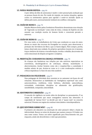 8 – Wanderley S. de Oliveira (pelo Espírito Er mance Dufaux) 
13. NOSSA MAIOR DEFESA— pag. 66 
A pior defesa da falta de autonomia é medir o valor pessoal pela avaliação que 
as pessoas fazem de nós. Por medo de rejeição, em muitas situações, agimos 
contra  os  sentimentos  apenas  para  agradar  e  sentir‐se  incluído.  Quem  se 
define pelo outro, necessariamente tombará em conflitos e decepções. 
14. CISÃO DE REINO I— pag. 70 
Estudos Maiores feitos pelos Condutores Planetários denominam essa situação 
de “regressão ou involução” como cisão de reino, o desejo do Espírito em não 
assumir  sua  condição  excelsa  de  homem  lúcido  e  consciente  perante  o 
universo. 
15. CISÃO DE REINO II— pag. 73 
Por essa razão,  os trabalhadores  do Cristo que conduzem as casas de amor, 
devem  se  munir  dos  recursos  do  Evangelho  no  coração,  para  absorverem  a 
proteção dos Servidores do Bem a que se fazem dignos. Nem sempre, porém, 
temos observado esse cuidado. Os próprios aprendizes trazem em si mesmos, 
traços similares de tristeza e inconformação, revolta e rebeldia, decorrentes de 
ciclos emocionais de disputa arrogante e complexa. 
16. MEDITAÇÃO: CUIDANDO DA CRIANÇA INTERIOR— pag. 78 
As  crianças  são  fantásticas  nas  relações  por  não  nutrirem  expectativas  na 
convivência,  desobrigando‐se  de  cobranças,  ofensas,  insatisfações  e 
aborrecimentos.  Aceitar  homens  como  são  e  respeitar‐lhes  a  caminhada  é 
medida  salutar  de  paz.  Aceitar‐se  como  se  é  e  sem  condenações  estéreis  e 
críticas impiedosas é a base de uma vida saudável. 
17. PEDAGOGIA DA FELICIDADE— pag. 81 
Uma pedagogia de felicidade deve assentar‐se no autoamor em busca do self 
reluzente.  Desenvolver  as  habilidades  da  “inteligência  espiritual”  tais  como 
autoconsciência,  resiliência,  visão  holística,  alteridade,  autoconfiança, 
curiosidade,  criatividade,  disciplina  no  adiamento  das  gratificações, 
sensibilidade, compaixão, naturalidade. 
18. SENTIMENTO E OBSESSÃO— pag. 85 
O conceito de vigilância vai muito além  de disciplinar  os  pensamentos. É no 
campo  do  sentimento  que  nasce  esmagadora  maioria  das  obsessões.  A 
capacidade  de  “pensar  livre”  ou  decidir  por  nós  é  “quase  nula”  no  concerto 
universal. Vivemos em regime de contínuo intercâmbio e interdependência. 
19. QUE SENTIMOS SOBRE NÓS? — pag. 88 
O primeiro ato  educativo na construção do valor pessoal é diluir a ilusão da 
inferioridade. Buscar as raízes do desamor que usamos conosco. O Criador nos 
ama  como  somos.  Temos  um  nobre  significado  para  Deus.Somente  nós,  por 
enquanto, ainda não descobrimos o valor que possuímos.
 