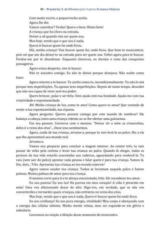 80 – Wanderley S. de Oliveira (pelo Espírito Er mance Dufaux) 
Com muito receio, o pequerrucho aceita. 
Agora lhe diz: 
Vamos caminhar? Venha! Quero‐o bem. Muito bem! 
A criança que fui chora na estrada. 
Deixei‐a ali quando vim ser quem sou; 
Mas hoje, vendo que o que sou é nada, 
Quero ir buscar quem fui onde ficou. 
Olá, minha criança! Vim buscar quem fui, onde ficou. Que bom te reencontrar, 
pois sei que um dia deixei‐te na estrada para ser quem sou. Voltei agora para te buscar. 
Perdoe‐me  por  te  abandonar.  Enquanto  choravas,  eu  dormia  o  sono  das  conquistas 
passageiras. 
Agora estou desperto, vim te buscar. 
Não te  assustes comigo.  Eu  não  te  deixei  porque desejava.  Não  soube  como 
fazer. 
Agora retorno a te buscar. Te aceito como és, incondicionalmente. Tu não és má 
porque tem imperfeições. Tu apenas tens imperfeições. Depois de tanto tempo, descobri 
que não sou capaz de viver sem teu poder. 
Quero brincar, pular e ser feliz. Vem ajuda com tua bondade. Ajuda‐me com tua 
criatividade e espontaneidade. 
Ah! Minha criança de luz, como te amo! Como quero te amar! Que vontade de 
sentir a tua espontaneidade, tua riqueza. 
Agora  pergunta:  Queres  passear  comigo  por  este  mundo  de  sombras?  Ele 
balança a cabeça como uma criança ridente ao se lhe ofertar uma guloseima. 
Faz  teu  passeio.  Conversa  com  o  menino.  “Deixar  vir  a  mim  as  criancinhas, 
deles é o reino dos céus”... Ouve teus sentimentos. 
Agora, cuida de tua criança, arruma‐a, porque tu vais levá‐la ao palco. Diz a ela 
que lhe apresentará seu mundo real. 
Arruma‐a. 
Vamos  nos  preparar  para  concluir  a  viagem interior. Ao contar  três,  tu  vais 
passar  de  volta  pela  cortina e  levar  tua criança ao  palco.  Quando  lá chegar,  todas  as 
pessoas da tua vida estarão assentadas nas cadeiras, aguardando para conhecê‐la. Tu 
vais (sem sair do palco) apontar cada pessoa e falar quem é para tua criança. Vamos lá. 
Um, dois... Três. Apresenta tua criança ao teu mundo exterior! 
Agora  vamos  saudar  tua  criança.  Todos  se  levantam  naquele  palco  e  batem 
palmas. Muitas palmas de amor para tua criança. 
O menino corre para ti e te abraça emocionado, feliz. Ele reconhece teu amor. 
Eu sou pureza! Eu sou luz! Há pureza em meu coração! A vida é presente em 
mim!  Uma  voz  altissonante  desce  do  alto:  Digo‐vos,  em  verdade,  que  se  não  vos 
converterdes e tornardes quais crianças, não entrareis no reino dos céus. 
Mas hoje, vendo que o que sou é nada, Quero ir buscar quem fui onde ficou. 
Eu sou confiança! Eu sou pura energia, vitalidade! Meu corpo é abençoado com 
a  energia  das  células  infantis.  Minha  mente  relaxa,  meu  ser  expande‐se  em  glória  e 
sabedoria. 
Louvemos na oração a bênção desse momento de reencontro.
 