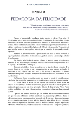 81 – ESCUTANDO SENTIMENTOS 
CAPÍTULO 17 
PEDAGOGIA DA FELICIDADE 
“O homem pode suavizar ou aumentar o amargor de 
suas provas, conforme o modo por que encare a vida terrena”. 
O EVANGELHO SEGUNDO O ESPIRITISMO – capítulo V – item 13 
Nunca  a  humanidade  mendigou  tanta  atenção  e  afeto.  Uma  crise  de 
autodesvalor, sem precedentes, assola multidões. O sentimento de indignidade é o piso 
emocional das feridas seculares que causam a sensação de inferioridade,  abandono e 
falência. Não se sentindo amadas, almas sem conta não conseguem superar os dramas da 
rejeição e os tormentos da solidão. Optam pela falência não assumida. Uma existência 
sem  sentido,  vazia  de  significados,  sem  metas;  a  caminho  da  derrocada  moral  e 
espiritual. 
Somente  o  tratamento  lento  e  perseverante  de  tecer  o  manto  protetor  da 
segurança íntima, utilizando o fio do autoamor, poderá renovar essa condição interior 
do ser humano. 
Agrilhoado  pela  ilusão  do  menor  esforço,  o  homem  busca  a  ilusão  como 
sinônimo de paz. Anseia‐se pela felicidade como se tal estado de alma pudesse ser fruto 
da aquisição de facilidades e privilégios. 
Contudo,  a felicidade  é uma conquista que  se faz  através  da  educação  de  si 
mesmo.  Buscá‐la  no  exterior  é  dar  prosseguimento  a  uma  procura  recheada  de 
decepções  e  dor.  Educar  para  ser  feliz  é  dar  sentido  à  existência.  O  homem 
contemporâneo padece a doença do sentido.  O  vazio existencial é o corrosivo de seu 
mundo íntimo. 
Reflitamos!  Como  a  doutrina  pode  nos  ajudar  a  construir  sentido  para  a 
existência? Que passos dar para estabelecer significado educativo ao nosso sofrimento? 
O  Doutor  Viktor  E.  Frank  foi  um  homem  extraordinário.  Viveu  a  dor  dos 
campos de concentração nazistas e sobreviveu, graças à sua habilidade em gestar um 
sentimento  para  sua  dor  em  plena  provação.  Criador  da  Logoterapia,  Viktor  Frankl 
auxiliou  multidões  a  ter  uma  vida  mais  digna  e  promissora.  Em  sua  obra  prima  ele 
afirmou: 
“Quando  um  homem  descobre  que  seu destino  lhe reservou um  sofrimento, 
tem que ver neste sofrimento também uma tarefa sua, única e original. Mesmo diante do 
sofrimento, a pessoa precisa conquistar a consciência de que ela é única e exclusiva em 
todo o cosmo dentro  desse destino sofrido. Ninguém pode dela  o destino, e ninguém 
pode substituir a pessoa no sofrimento. Mas na maneira como ela própria suporta este 
sofrimento está também a possibilidade de uma realização única e singular.” (EM BUSCA
 