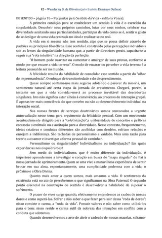 82 – Wanderley S. de Oliveira (pelo Espírito Er mance Dufaux) 
DE SENTIDO – página 76 – Perguntar pelo Sentido da Vida – editora Vozes). 
A  primeira condição  para  se estabelecer  um  sentido  à  vida é  o  exercício  da 
singularidade.  Descobrir  seus próprios  caminhos,  lutar  por  seus  sonhos,  celebrar  sua 
diversidade aceitando suas particularidades, participar da vida como se é, sentir o gosto 
de se desligar de uma vida centrada no ideal e realizar‐se no real. 
A  vida  em  si  mesma  não  tem  sentido,  algo  que  se  possa  definir  através  de 
padrões ou princípios filosóficos. Esse sentido é construído pelas percepções individuais 
sob as lentes da singularidade humana que, a partir de diretrizes gerais, capacita‐se a 
seguir sua “rota intuitiva” na direção da perfeição. 
“O homem pode suavizar ou aumentar o amargor de suas provas, conforme o 
modo por que encare a vida terrena”. O modo de encarar ou perceber a vida terrena é a 
leitura pessoal de ser no mundo. 
A felicidade resulta da habilidade de consolidar esse sentido a partir do “olhar 
de impermanência”. O enfoque de transitoriedade e do desprendimento. 
Quase sempre sentimo‐nos mais seguros adotando o parecer da maioria, um 
sentimento  natural  até  certa  etapa  da  jornada  de  crescimento.  Chegará,  porém,  o 
instante  em  que  a  vida  convidar‐nos‐á  ao  processo  inevitável  das  descobertas 
singulares. Isto não significa estar alheio à convivência, ao processo de interação grupal. 
É apenas ter mais consciência do que convém ou não ao desenvolvimento individual na 
interação social. 
Nas  nossas  frentes  de  serviços  doutrinários  somos  convocados  a  urgente 
autoavaliação nesse tema para erguimento da felicidade pessoal.  Com um movimento 
acentuadamente dirigido para a “coletivização”,a uniformidade de conceitos e práticas 
escasseia o estímulo ou a aceitação para a diversidade. Nesse contexto, frequentemente, 
ideias  criativas  e  condutas  diferentes  são  acolhidas  com  desdém,  esfriam  relações  e 
ensejam a indiferença. São tachadas de personalismo e vaidade. Mais uma razão para 
tecer o autoamor e investigar a forma pessoal de caminhar. 
Personalismo  ou  singularidade?  Individualismo  ou  individuação?  Em  quais 
experiências nos enquadramos? 
Sem  medo  do  individualismo,  que  é  muito  diferente  da  individuação,  é 
imperioso aprendermos a investigar  o coração em busca do “mapa singular” do Pai à 
nossa jornada de aprimoramento. Quem se ama vive a maravilhosa experiência de sentir 
brotar  em  sua  alma,  espontaneamente,  uma  cumplicidade  poderosa  com  a  vida,  o 
próximo e a Obra Divina. 
Quanto  mais  amor  a  quem  somos,  mais  amamos  a  vida.  O  sentimento  da 
existência está no ato de percebermos o que significamos na Obra Paternal. O segundo 
ponto  essencial  na  construção  do  sentido  é  desenvolver  a  habilidade  de  superar  o 
sofrimento.
O prazer de viver surge quando, efetivamente entendemos as razões de nossas 
dores e como superá‐las. Sofrer e não saber o que fazer para sair dessa “roda de dores”: 
nisso consiste o carma, a “roda da vida”. Possuir valores e não saber como utilizá‐los 
para  o  bem:  nisso  reside  o  carma  sutil  da  nobreza  das  intenções  em  conflito  com  a 
conduta que adotamos. 
Quando desenvolvemos a arte de abrir o cadeado de nossas mazelas, soltamo‐
 