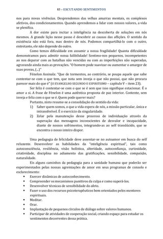 83 – ESCUTANDO SENTIMENTOS 
nos  para  novas  vivências.  Desprendemos  das  velhas  amarras  mentais,  os  complexos 
afetivos, dos condicionamentos. Quando aprendemos a lidar com nossos valores, a vida 
se plenifica. 
A  dor  existe  para  incitar  a  inteligência  na  descoberta  de  soluções  em  nós 
mesmos.  A grande  lição  nesse passo é descobrir as causas das aflições.  O  sentido da 
existência  não  está  fora,  mas  dentro  de  nós.  Podemos  compartilhá‐lo  com  o  outro, 
entretanto, ele não depende do outro. 
Como  temos  dificuldade em assumir  a  nossa fragilidade!  Quanta  dificuldade 
demonstramos para admitir  nossa falibilidade!  Sentimo‐nos pequenos,  incompetentes 
ao nos deparar com as batalhas não vencidas ou com as imperfeições não superadas, 
agravando ainda mais as provações. “O homem pode suavizar ou aumentar o amargor de 
suas provas, (...)” 
Fénelon Assinala: “Que de tormentos, ao contrário, se poupa aquele que sabe 
contentar‐se com o que tem, que nota sem inveja o que não possui, que não procura 
parecer mais do que é” (O EVANGELHO SEGUNDO O ESPIRITISMO – capítulo V – item 23). 
Ser feliz é contentar‐se com o que se é sem que isso signifique estacionar. É o 
amor a si. A frase de Fénelon é uma autêntica proposta de paz interior. Contente, sem 
inveja e feliz com o que se é. Quem pode querer mais? 
Portanto, nisto resume‐se a consolidação do sentido da vida: 
1)  Saber quem somos, o que a vida espera de nós, a missão particular, única e 
intransferível. É o exercício da singularidade. 
2)  Zelar  pela  manutenção  desse  processo  de  individuação  através  da 
superação  das  mensagens  inconscientes  de  desvalor  e  incapacidade, 
diante  de  nossos  sofrimentos,  integrando‐as  ao  self  translúcido,  que  se 
encontra o nosso inteiro dispor. 
Uma pedagogia de felicidade deve assentar‐se no autoamor em busca do self 
reluzente.  Desenvolver  as  habilidades  da  “inteligência  espiritual”,  tais  como 
autoconsciência,  resiliência,  visão  holística,  alteridade,  autoconfiança,  curiosidade, 
criatividade,  disciplina  no  adiamento  das  gratificações,  sensibilidade,  compaixão, 
naturalidade. 
Eis alguns caminhos da pedagogia para a sanidade humana que poderão ser 
experimentados  pelas  nossas agremiações  de  amor  em  seus programas  de  consolo e 
esclarecimento: 
§  Exercer dinâmicas de autoconhecimento. 
§  Compreender os mecanismos punitivos da culpa e como superá‐los. 
§  Desenvolver técnicas de sensibilidade do afeto. 
§  Fazer o uso dos recursos psicoterapêuticos bem orientados pelos mentores 
espirituais. 
§  Meditar. 
§  Orar. 
§  Implantação de pequenos círculos de diálogo sobre valores humanos. 
§  Participar de atividades de cooperação social, criando espaço para estudar os 
sentimentos decorrentes dessa prática.
 