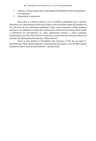 84 – Wanderley S. de Oliveira (pelo Espírito Er mance Dufaux) 
§  Cultivar a crença de que todos somos dignos da Bondade Celeste em quaisquer 
circunstâncias. 
§  Desenvolver a autonomia. 
Quem ama a si mesmo sente‐se rico.  É excelente companhia para si mesmo. 
Descobriu seu valor pessoal na Obra da Criação e tem consciência plena da Bondade do 
Pai  em  favor  de  sua  caminhada  individual.  Todas  essas  sensações,  é  bom  destacar, 
operam‐se no reinado do coração, são sentimentos e não formas de pensar. Nisso reside 
o  sentimento  de  merecimento  ou,  como  costumamos  nomear,  a  maior  conquista 
espiritual para ser feliz. Não foi fruto de instrução, mas serviço de renovação efetiva nas 
matrizes da vida mental profunda, nas “células afetivas”. 
Quem  se  ama  dispensa  a imponência  das  máscaras.  É  feliz  por  ser  quem é. 
Aprendeu que “Dele, porém, depende a suavização de seus males e o ser tão feliz quanto 
possível na Terra” (O LIVRO DOS ESPÍRITOS – Questão 920).
 