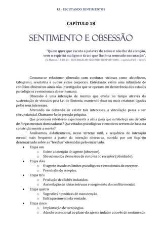 85 – ESCUTANDO SENTIMENTOS 
CAPÍTULO 18 
SENTIMENTO E OBSESSÃO 
“Quem quer que escuta a palavra do reino e não lhe dá atenção, 
vem o espírito maligno e tira o que lhe fora semeado no coração”. 
(S. Mateus, 13:18‐23 – O EVANGELHO SEGUNDO O ESPIRITISMO – capítulo XVII – item 5 
Costuma‐se  relacionar  obsessão  com  condutas  viciosas  como  alcoolismo, 
tabagismo,  sexolatria  e  outros  vícios  corporais.  Entretanto,  existe  uma  infinidade  de 
conúbios obsessivos ainda não investigados que se operam em decorrência dos estados 
psicológicos e emocionais do ser humano. 
Obsessão  é  uma  interação  de  mentes  que  evolui  no  tempo  através  da 
sustentação de vínculos pela Lei de Sintonia, mantendo duas ou mais criaturas ligadas 
pelos seus interesses. 
Alterando  ou  deixando  de  existir  tais  interesses,  a  vinculação  passa  a  ser 
circunstancial. Chamamo‐la de pressão psíquica. 
Que processos interiores experimenta a alma para que estabeleça um circuito 
de forças mentais dominadoras? Que estados psicológicos e emotivos servem de base na 
constrição mente a mente? 
Analisemos,  didaticamente,  nesse  terreno  sutil,  a  sequência  de  interação 
mental  mais  frequente  a  partir  da  intenção  obsessiva,  nutrida  por  um  Espírito 
desencarnado sobre as “brechas” oferecidas pelo encarnado. 
·  Etapa um 
o  Existe a intenção do agente (obsessor). 
o  São acionados elementos de sintonia no receptor (obsidiado). 
·  Etapa dois 
o  O agente invade os limites psicológicos e emocionais do receptor. 
o  Permissão do receptor. 
·  Etapa três 
o  Produção de clichês induzidos. 
o  Assimilação de ideias intrusas e surgimento do conflito mental. 
·  Etapa quatro 
o  Sugestões hipnóticas de manutenção. 
o  Enfraquecimento da vontade. 
·  Etapa cinco 
o  Implantação de tecnologias. 
o  Adesão intencional ao plano do agente indutor através do sentimento.
 