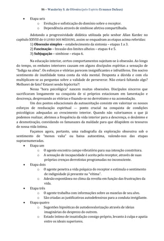 86 – Wanderley S. de Oliveira (pelo Espírito Er mance Dufaux)
·  Etapa seis 
o  Evolução e sofisticação do domínio sobre o receptor. 
o  Dependência através de simbiose afetiva compartilhada. 
Adotando  a  progressividade  didática  utilizada  pelo  senhor  Allan  Kardec  no 
capítulo XXVIII de O LIVRO DOS MÉDIUNS, assim se enquadram as etapas acima referidas: 
1) Obsessão simples – estabelecimento da sintonia – etapas 1 a 3. 
2) Fascinação – Invasão dos limites alheios – etapas 4 e 5. 
3) Subjugação – simbiose – etapa 6. 
Na educação interior, certos comportamentos sujeitam‐se à obsessão. Ao longo 
do tempo, os embates interiores causam em alguns discípulos espíritas a sensação de 
“fadiga na alma”. Os esforços e vitórias parecem insignificantes e infrutíferos. Um nocivo 
sentimento  de  inutilidade  toma  conta  da  vida  mental.  Desponta  a  dúvida  e  com  ela 
multiplicam‐se as perguntas sobre a validade de perseverar. Não estará faltando algo? 
Melhorei de fato? Estarei sendo hipócrita?! 
Nessa  “hora  psicológica”  nascem  muitas  obsessões.  Discípulos  sinceros  que 
sacrificaram  longamente  na  conquista  de  si  próprios  estacionam  em  lamentação  e 
descrença, desprezando as vitórias e fixando‐se no derrotismo e na acomodação. 
Um dos pontos educacionais da autoaceitação consiste em valorizar os nossos 
esforços  de  reeducação  espiritual  —  ponto  crucial  na  conquista  de  condições 
psicológicas  adequadas  ao  crescimento  interior.  Quando  não  valorizamos  o  que  já 
podemos realizar, abrimos a frequência da vida interior para a descrença, o desânimo e 
a desmotivação, convidando os famanazes da maldade para que dilapidem os tesouros 
de nossa vida íntima. 
Façamos  agora,  portanto,  uma  radiografia  da  exploração  obsessiva  sob  o 
sentimento  de  “menos  valia”  ou  baixa  autoestima,  valendo‐nos  das  etapas 
supraenumeradas. 
·  Etapa um 
o  O agente encontra campo vibratório para sua intenção constritora. 
o  A sensação de incapacidade é aceita pelo receptor, através de suas 
próprias crenças derrotistas programadas no inconsciente. 
·  Etapa dois 
o  O agente penetra a vida psíquica do receptor e estimula o sentimento 
de indignidade já presente na “vítima”. 
o  Adesão espontânea no clima da revolta em função das frustrações da 
vida. 
·  Etapa três 
o  O agente trabalha com informações sobre as mazelas de seu alvo. 
o  São criadas as justificativas autodefensivas para a conduta invigilante. 
·  Etapa quatro 
o  Sugestões hipnóticas de autodesvalorização através de ideias 
imaginárias do desprezo do outrem. 
o  Estado íntimo de insatisfação consigo próprio, levanto à culpa e apatia 
entre os ideais superiores.
 