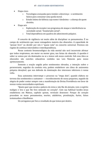87 – ESCUTANDO SENTIMENTOS
·  Etapa cinco 
o  Tecnologias avançadas para instalar a descrença – o sentimento 
básico para consumar uma queda moral. 
o  Estado íntimo de falência cujo nome é desânimo – a doença de quem 
desistiu. 
·  Etapa seis 
o  Exploração do receptor nos programas de ataque e interferência na 
sociedade carnal. “Assalariado carnal”. 
o  Total dependência em quadros de adoecimento psíquico. 
O  conceito de vigilância vai muito além de disciplinar  os pensamentos.  É  no 
campo do sentimento que nasce esmagadora maioria das obsessões. A capacidade de 
“pensar  livre”  ou  decidir  por  nós  é  “quase  nula”  no  concerto  universal.  Vivemos  em 
regime de contínuo intercâmbio e interdependência. 
Nesse  contexto  fenomenológico  da  vida  mental  não  será  incoerente  afirmar 
que todos respiramos,  em maior  ou menor  grau,  nas faixas da obsessão.  A questão é 
saber se somos por ela dominados ou se a temos sob nosso controle. Sob essa ótica as 
obsessões  são  convites  educativos  contidos  nas  Leis  Naturais  para  nosso 
aprimoramento. 
Somente  a  oração  ungida  pelos  sentimentos  elevados,  a  intenção  nobre  e 
perseverante,  seguidas  da  conduta  reta,  podem  estabelecer  um  clima  de  autonomia 
psíquica  desejável,  que  nos  defenda  da  dominação  dos  interesses  inferiores  à  nossa 
volta. 
Essa  autonomia  interrompe  o  processo  na  “etapa  dois”,  quando  elabora  no 
terreno dos sentimentos o autoamor — reconhecimento de nossa pequenez, seguido da 
alegria de poder contar sempre com a manifestação da Divina Providência em favor de 
nossas vastas necessidades espirituais. 
“Quem quer que escuta a palavra do reino e não lhe dá atenção, vem o espírito 
maligno  e  tira  o  que  lhe  fora  semeado  no  coração”.  Com  sua  habitual  lucidez  Jesus 
estabeleceu  em  Mateus,  capítulo  quinze,  versículo  dezenove:  Porque  do  coração 
procedem  os  maus  pensamentos,  mortes,  adultérios,  prostituição,  furtos,  falsos 
testemunhos e blasfêmias. 
Só carregamos por fora o resultado do que temos por dentro.
 