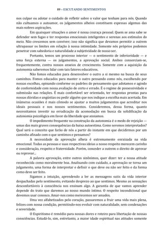 89 – ESCUTANDO SENTIMENTOS 
nos culpar ou adotar o cuidado de refletir sobre o valor que tenham para nós. Quando 
não  cultuamos  o  autoamor,  os  julgamentos  alheios  constituem  espessas  algemas  das 
mais nobres aspirações. 
Em quaisquer situações o amor é nossa couraça pessoal. Quem se ama sabe se 
defender sem fugas e ter respostas emocionais inteligentes e serenas aos estímulos do 
meio. Não crescemos sem conviver; isso não significa que devamos permitir a outrem 
ultrapassar os limites em relação à nossa intimidade. Somente nós próprios podemos 
penetrar com sabedoria e naturalidade a subjetividade de nosso ser. 
Portanto,  temos  um  processo  interior  —  o  sentimento  de  inferioridade  —  e 
uma  força  externa  —  os  julgamentos,  a  aprovação  social.  Ambos  consorciam‐se, 
frequentemente,  contra  nossos  anseios  de  crescimento.  Somente  com  a  aquisição  da 
autonomia saberemos lidar com tais fatores educativos. 
Não fomos educados para desenvolver o outro a si mesmo na busca de seus 
caminhos.  Fomos educados para manter o outro pensando como nós, escolhendo por 
nossas escolhas, opinando conforme os padrões de pensamento que adotamos e agindo 
de conformidade com nossa avaliação de certo e errado. É o regime de possessividade e 
submissão  nas relações.  É mais confortável  ser  orientado,  ter  respostas  prontas  para 
nossas dúvidas e angústias ou pedir alguém que nos indique a escolha mais acertada. Em 
inúmeras ocasiões é mais cômodo se ajustar  a muitos julgamentos que acreditar  nos 
ideais  pessoais  e  nos  nossos  sentimentos.  Consideremos,  dessa  forma,  quanto 
necessitamos  investir  na  erradicação  da  acomodação  em  busca  da  solidificação  da 
autonomia psicológica em favor da liberdade que ansiamos. 
O impedimento frequente na construção da autonomia é o medo de rejeição — 
umas das mais graves consequências da baixa autoestima. Como seremos interpretados? 
Qual será o conceito que farão de nós a partir do instante em que decidirmos por um 
caminho afinado com o que sentimos e pensamos? 
A  necessidade  da  aprovação  alheia  é  extremamente  enraizada  na  vida 
emocional. Todas as pessoas e suas respectivas ideias a nosso respeito merecem carinho 
e consideração, respeito e fraternidade. Porém, conceder a outrem o direito de aprovar 
ou reprovar... 
A palavra aprovação, entre outros sinônimos,  quer  dizer: ter a nossa atitude 
reconhecida como moralmente boa. Analisando com cuidado, a aprovação se torna um 
julgamento, uma forma de interpretar e definir o que deve ou não ser feito e da forma 
como deve ser feito. 
Sigamos  a  intuição,  aprendendo  a  ler  as  mensagens  sutis  da  vida  interior 
despachadas pelo sentimento, evitando desprezo ao que sentimos. Mesmo as sensações 
desconfortáveis  à  consciência  nos  ensinam  algo.  A  garantia  de  que  vamos  aprender 
depende do trato que daremos ao nosso mundo íntimo.  O  respeito incondicional que 
devemos usar conosco. Amar‐nos como merecemos ser amados. 
Uma vez alfabetizados pelo coração, passaremos a fruir uma vida mais plena, 
felizes com nossa condição, permitindo‐nos evoluir com naturalidade, sem condenações 
e severidade. 
O Espiritismo é remédio para nossas dores e roteiro para libertação de nossas 
consciências. Estudá‐lo, sim, entretanto, a maior idade espiritual nas atitudes somente
 