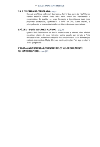 9 – ESCUTANDO SENTIMENTOS 
20. A PALESTRA DE CALDERARO— pag. 91 
De onde vim? Para onde vou? Que faço na Terra? Que quero da vida? Que os 
centros  espíritas  tomem  como  meta  neste  século  dos  sentimentos  o 
compromisso  de  auxiliar  os  seres  humanos  a  investigarem  suas  reais 
propostas  existenciais,  ajudando‐os  a  viver  em  paz.  Ainda  mesmo,  e 
principalmente, se os seus destinos forem alhures às nossas expectativas. 
EPÍLOGO – O QUE BUSCAMOS NA VIDA? — pag. 98 
Quanto  mais  consciência  de  nossas  necessidades  e  valores,  mais  clareza 
possuímos  diante  de  nossa  intenção  básica,  aquela  que  norteia  a  “rota 
evolutiva do Ser”. Compreendamos que essa consciência de si não é uma noção 
racional,  mas  sentida.  Muita  diferença  existe  entre  dizer  “sei  que  preciso”  e 
“sinto que preciso”. 
PROGRAMA DE BEZERRA DE MENEZES PELOS VALORES HUMANOS 
NO CENTRO ESPÍRITA— pag. 109
 
