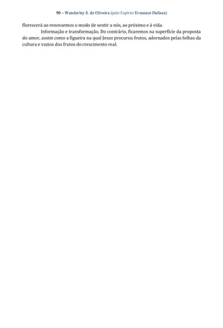 90 – Wanderley S. de Oliveira (pelo Espírito Er mance Dufaux) 
florescerá ao renovarmos o modo de sentir a nós, ao próximo e à vida. 
Informação e transformação. Do contrário, ficaremos na superfície da proposta 
do amor, assim como a figueira na qual Jesus procurou frutos, adornados pelas folhas da 
cultura e vazios dos frutos do crescimento real.
 