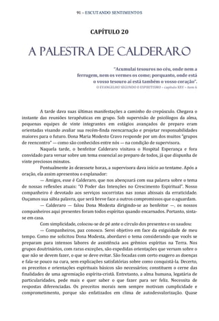 91 – ESCUTANDO SENTIMENTOS 
CAPÍTULO 20 
A PALESTRA DE CALDERARO 
“Acumulai tesouros no céu, onde nem a 
ferrugem, nem os vermes os come; porquanto, onde está 
o vosso tesouro aí está também o vosso coração”. 
O EVANGELHO SEGUNDO O ESPIRITISMO – capítulo XXV – item 6 
A tarde dava suas últimas manifestações a caminho do crepúsculo. Chegava o 
instante  das  reuniões  terapêuticas  em  grupo.  Sob  supervisão  de  psicólogos  da  alma, 
pequenas  equipes  de  vinte  integrantes  em  estágios  avançados  de  preparo  eram 
orientadas visando avaliar sua recém‐finda reencarnação e projetar responsabilidades 
maiores para o futuro. Dona Maria Modesto Cravo responde por um dos muitos “grupos 
de reencontro” — como são conhecidos entre nós — na condição de supervisora. 
Naquela  tarde,  o  benfeitor  Calderaro  visitava  o  Hospital  Esperança  e  fora 
convidado para versar sobre um tema essencial ao preparo de todos, já que dispunha de 
vinte preciosos minutos. 
Pontualmente às dezessete horas, a supervisora dava início ao tentame. Após a 
oração, ela assim apresentou o explanador: 
— Amigos, esse é Calderaro, que nos abençoará com sua palavra sobre o tema 
de nossas reflexões atuais: “O Poder  das Intenções no Crescimento Espiritual”. Nosso 
companheiro  é  devotado  aos  serviços  socorristas  nas  zonas  abissais  da  erraticidade. 
Ouçamos sua sábia palavra, que será breve face a outros compromissos que o aguardam. 
—  Calderaro  —  falou  Dona  Modesta  dirigindo‐se  ao  benfeitor  —,  os  nossos 
companheiros aqui presentes foram todos espíritas quando encarnados. Portanto, sinta‐ 
se em casa. 
Com simplicidade, colocou‐se de pé ante o círculo dos presentes e os saudou: 
—  Companheiros,  paz conosco.  Serei  objetivo em face da exiguidade de meu 
tempo. Como me solicitou Dona Modesta, abordarei o tema considerando que vocês se 
preparam  para  intensos  labores  de  assistência  aos  grêmios  espíritas  na  Terra.  Nos 
grupos doutrinários, com raras exceções, são expedidas orientações que versam sobre o 
que não se devem fazer, o que se deve evitar. São focadas com certo exagero as doenças 
e fala‐se pouco na cura, sem explicações satisfatórias sobre como conquistá‐la. Decerto, 
os preceitos e orientações espirituais básicos são necessários; constituem o cerne das 
finalidades de uma agremiação espírita‐cristã. Entretanto, a alma humana, legatária de 
particularidades,  pede  mais  e  quer  saber  o  que  fazer  para  ser  feliz.  Necessita  de 
respostas  diferenciadas.  Os  preceitos  morais  nem  sempre  motivam  cumplicidade  e 
comprometimento,  porque  são  enfatizados  em  clima  de  autodesvalorização.  Quase
 