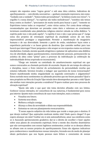 92 – Wanderley S. de Oliveira (pelo Espírito Er mance Dufaux) 
sempre  são  expostos  como  “regras  gerais”  e  sob  uma  ótica  coletiva.  Indicativas  de 
aperfeiçoamento — sem dúvida, necessárias — ganham conotação repressora, tais como: 
“Cuidado com a vaidade!”, “Somos todos personalistas!”, “já falimos muito nos vícios!”, “o 
orgulho é a nossa doença!”, “os espíritas são todos melindrosos!”, “sozinhos não temos 
força contra as ilusões!”, “precisamos de muita tarefa para buscar a paz!”, “somente no 
Espiritismo temos todas as respostas!”, entre várias outras.  Por  conta desse enfoque, 
recomendações  que  deveriam  ser  prezadas  como  úteis  e  valorosas  ao  crescimento 
terminam constituindo uma plataforma religiosa exterior calcada na velha didática: “o 
espírita pode isso e não pode aquilo”, “o espírita é isso e não o que pensa que é”. Larga 
soma  dos  projetos  de  orientação  espiritual  da  atualidade  carece  de  um  item 
imprescindível:  prestigiar  a  singularidade.  Permitir  a  manifestação  do  imaginário 
humano  e  de  sua  diversidade.  Somente  a  partir  de  então,  estabelecer  laços  entre  a 
experiência  particular  e  as  bases  gerais  da  doutrina.  Que  caminho  melhor  para  isso 
haverá que interrogar? Fazer perguntas e não ocupar‐se em respostas exatas ou certezas 
imediatistas. Contudo, mesmo quando atingirmos o patamar de aplicarmos uma didática 
rica de alteridade, alguns questionamentos, essencialmente pessoais, permanecerão na 
acústica  da  alma  como  “pistas”  para  o  processo  da  individuação  (a  celebração  da 
individualidade divina arquivada no inconsciente). 
“Chega  um  instante  na  caminhada  do  amadurecimento  espiritual  em  que 
somos convocados ao chamado particular de ascensão. Depois de um tempo de esforços 
e  disciplina,  nasce  o  fruto  interior  do  acrisolamento  da  personalidade  excelsa  que 
estamos talhando. Seremos levados a indagar: que queremos da nossa reencarnação? 
Estarei  manifestando  minha  singularidade  ou  seguindo  convenções  e  julgamentos? 
Estou ouvindo meus sentimentos ou adotando preceitos que me foram passados? Qual o 
meu propósito na Obra da Criação? Que missão devo desempenhar perante a vida? Quais 
são minhas reais intenções perante a existência? O quero realizar para meu processo de 
elevação espiritual? 
“Quem  não  sabe  o  que  quer  não  toma  decisões  afinadas  com  seu  íntimo. 
Conhecer nossas intenções, ter consciência de sua natureza, é fundamental para nossa 
paz interior. Quanto mais consciência de suas reais intenções, mais a criatura: 
·  Visualiza seu futuro. 
·  Sustenta seus ideais. 
·  Melhora a relação consigo. 
·  Alcança o clima da serenidade e dilata sua responsabilidade. 
·  Sintoniza‐se com seu planejamento reencarnatório. 
“É nesse aspecto subjetivo da vida íntima que reside o mapa para o destino. O 
que desejo realizar? Que aspirações motivam minha vida? Onde quero chegar?  O que 
espero alcançar em mim? Confiar em si sem autossuficiência; amar sua existência como 
se é,  buscando aprimoramento gradativo; dar‐se o direito de escolher  e fazer  opções 
sobre seus planos de crescimento espiritual; livrar a mente dos chavões doutrinários 
que não correspondem com nossos legítimos sentimentos; avaliar se os desejos alheios 
se afinam com os nossos projetos de aperfeiçoamento. Essas são algumas indicativas 
para conhecermos e manifestarmos nossas intenções, livrando‐nos do medo de planejar 
ideais  particulares  que  nos  façam  pessoas  mais  felizes  e  conscientes  de  nossas
 