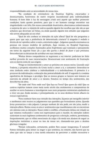 93 – ESCUTANDO SENTIMENTOS 
responsabilidades ante as necessidades de nossa raça. 
“Na  condição  de  orientadores  da  Doutrina  Espírita,  encarnados  e 
desencarnados,  haveremos  de  nutrir  respeito  incondicional  pela  individualidade 
humana.  O  bom  líder  à  luz  da  mensagem  cristã  será  aquele  que  melhor  promover 
condições,  tanto  quanto  possíveis,  para  que  o  ser  humano  consiga  encontrar  sua 
singularidade e ser feliz. Em nossa comunidade doutrinária, observamos rotineiramente 
a surpresa de uns e a rejeição de outros quando alguém faz escolhas que não são as que 
achamos que deveriam ser feitas, ou ainda quando alguém tem atitudes que julgamos 
não serem adequadas ao seu nível. 
“Qual de nós conhece as intenções da ação alheia? Qual de nós perguntou a 
quem  quer  que  seja  a  preferência  de  determinada  criatura?  A  ninguém  é  vedado  o 
direito de ter opiniões sobre o outro, entretanto julgar... Julgamos quando encaixamos as 
pessoas  em  nossos  modelos  de  perfeição.  Aqui  mesmo,  no  Hospital  Esperança, 
acolhemos muitos corações iluminados pelos Espiritismo que ruminam o pensamento 
em  torno  da  seguinte  frase:  fiz  o  que  não  queria  e  deixei  de  fazer  o  que  precisava. 
Desconheciam ou deixaram de acreditar em suas intenções. 
“Muitos desses companheiros se seguissem a voz interior,  poderiam ter feito 
melhor  proveito  de  suas  reencarnações.  Desencarnam  com  sentimento  de  frustração 
sem se darem conta de sua origem. 
“Prega‐se insistentemente o amor ao próximo em nossos meios. Louvado seja! 
Todavia, a proposta educativa do Cristo inclui o amor a si, o autoamor.  Generaliza‐se 
uma  confusão  entre  celebrar  a  individualidade  e  o  individualismo.  O  primeiro  é  o 
processo da individuação, a educação das potencialidades do self. O segundo é a conduta 
egocêntrica de destaque e prestígio. Que os nossos grupos se lancem sem temores ao 
exercício  da  atitude  de  amor  a  si  mesmo.  Estamos  no  tempo  dos  sentimentos,  das 
descobertas da alma. 
“De onde vim? Para onde vou? Que faço na Terra? Que quero da vida? Que os 
centros espíritas tomem como meta neste século dos sentimentos o compromisso de 
auxiliar os seres humanos a investigarem suas reais propostas existenciais ajudando‐os 
a viver em paz. Ainda mesmo, e principalmente, se os seus destinos forem alhures às 
nossas expectativas. 
“Para conhecer bem esse reinado das intenções, façamos um mergulho interior 
e meditemos sem receios ou julgamentos nas questões que formulamos acima. Quando 
Jesus pronunciou o não julgueis é porque nenhum de nós pode, em são juízo, medir a 
intenção alheia. Muitas vezes os atos e sentimentos que manifestamos não se encontram 
em sintonia com as intenções. Nasce então o conflito, a frustração íntima em relação ao 
que estamos realizando e como nos expressamos para o mundo. As intenções nobres 
sustentam os mais legítimos sentimentos de progresso e elevação, embora, permitamos, 
frequentemente, que os vilões emocionais da culpa e do medo nos afastem de seguir as 
inspirações  instintivas  a  ecoar  no  imo  de  nosso  ser,  chamando‐nos  para  o  destino 
glorioso e singular. 
“Nossas  colocações,  certamente,  podem  lhes  causar  insegurança.  É  natural! 
Fomos treinados para temer ou negar o que sentimos, no entanto, não haverá paz na 
alma  que  não  se  lançar  a  essa  tarefa  educativa  de  percorrer  a  solidão  necessária  e
 