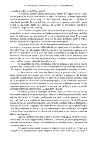 94 – Wanderley S. de Oliveira (pelo Espírito Er mance Dufaux) 
responder a si: Quem sou? O que quero? 
“É  razoável,  perante  nossas  abordagens,  pensar  no  torpor  causado  pelas 
ilusões quando  se assevera  ser  necessário  seguir  as intenções.  Durante  longo  tempo, 
estamos  equivocados  nesse  setor...  O  Guia  Espiritual  Lázaro  diz:  ‘o  aguilhão  da 
consciência,  guardião da  probidade interior,  o  adverte e  sustenta; mas,  muitas vezes, 
mostra‐se  impotente  diante  dos  sofismas  da  paixão’  (O  EVANGELHO  SEGUNDO  O 
ESPIRITISMO – capítulo XVII – item 7). 
“Se  as  ilusões  são  apelos  vivos  na  vida  mental  da  esmagadora  maioria  da 
humanidade, por outro lado, muitos de nós já estamos convidados a trilhar os caminhos 
novos  da  autonomia,  mas  por  receio  de  seguir  sentimentos  que  falam  de  um  outro 
caminho, o caminho singular, negamos os apelos da alma e paramos a ouvir os críticos 
externos e internos ou os preceitos literários de natureza religiosa. 
“A tarefa dos autênticos educadores espirituais reside em devolver ao homem 
sua própria consciência. Somente abdicando do que acreditamos ser  o melhor  para o 
outro através das vias da empatia, poderemos cumprir com essa missão. A grande meta 
de  todos  os  servidores  do  bem  deve  ser  libertar  consciências  do  jugo  das  ilusões.  A 
dificuldade  consiste  em  saber  o  que  é  ou  não  ilusão  para  o  outro,  sendo  que  nem 
mesmos nós, em certas situações, sabemos aquilatar com precisa segurança a diferença 
entre realidade pessoal e distorção da autoimagem”. 
Os integrantes do círculo terapêutico estavam extasiados em ouvir a palavra 
inspirada de Calderaro. Via‐se um sorriso de contentamento apaixonante nos lábios de 
Dona Modesta. Parecendo fazer uma leitura da alma dos presentes, indagou o servidor: 
—  Naturalmente,  ante  essa  abordagem,  surge  a  questão:  como  reencontrar 
nossa  consciência?  A  resposta  vem  breve:  aprendendo  a  linguagem  do  coração. 
Escutando os sentimentos perceberemos a natureza de nossa intenção perante a vida, 
pois é no espelho do coração que a consciência projeta a luz de nossas mais recônditas 
aspirações evolutivas. Acumulai tesouros no céu, onde nem a ferrugem, nem os vermes 
os comem; porquanto, onde está o vosso tesouro  aí está também o vosso coração (O 
EVANGELHO SEGUNDO O ESPIRITISMO – capítulo XXV – item 6). 
“O tesouro da alma é a intenção. Onde ela se situa aí está o coração, ou seja, 
nossos sentimentos. É um tesouro porque a frequência das intenções constituem a mais 
legítima  identidade  do  Espírito  qualificando  sua  real  condição  perante  a  ordem 
universal. Qual será a condição de quem toma contato com nossas reflexões? Ilusão ou 
convite para a autonomia? Eis mais uma ótima reflexão a ser feita na busca das legítimas 
intenções em favor da integração com nosso destino particular e sagrado planejado por 
Deus na Sua Bendita Casa. Jesus, o ser que sintoniza com a Intenção do Pai, o mais puro 
exemplo de amor que já passou pela Terra, teve seu julgamento com base nos seus atos e 
não em suas intenções. 
“A pedido de Dona Maria Cravo fizemos essa introdução para pensarmos juntos 
sobre o tema de minha especialidade e interesse, a obsessão. Já que se preparam para 
incursões futuras nesse terreno da experiência humana entre os espíritas, guardem esse 
ensino precioso do Mestre. 
“Se  tendes  amor,  tereis  colocado  o  vosso  tesouro  lá  onde  os  vermes  e  a 
ferrugem não o podem atacar e vereis apagar‐se da vossa alma tudo o que seja capaz de
 