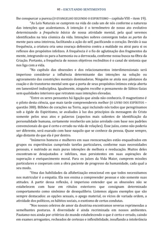 95 – ESCUTANDO SENTIMENTOS 
lhe conspurcar a pureza (O EVANGELHO SEGUNDO O ESPIRITISMO – capítulo VIII – item 19). 
“As Leis Naturais se cumprem na vida de cada um de nós conforme a natureza 
das  intenções  que  acalentamos.  A  intenção  é  o  termômetro  de  nosso  ato  evolutivo 
determinando  a  frequência  básica  de  nossa  atividade  mental,  pela  qual  seremos 
identificados na teia cósmica da vida. Intenções nobres convergem todas as partes da 
mente para uma inteireza, facilitando a ação do self, pacificando o coração. Devido à sua 
frequência, a criatura cria uma couraça defensiva contra a maldade ou atrai para si os 
reflexos dos propósitos infelizes. A frequência é o fio de aglutinação dos fragmentos da 
mente, integrando‐os para a harmonia ou a derrocada, conforme nossa busca na Obra da 
Criação. Portanto, a frequência de nossos objetivos recônditos é o canal de sintonia que 
nos liga com a vida. 
“No  capítulo  das  obsessões  e  dos  relacionamentos  interdimensionais  será 
imperioso  considerar  a  influência  determinante  das  intenções  na  solução  ou 
agravamento das constrições mentais dominadoras. Ninguém se atola nos pântanos da 
coação e do transtorno mental sem que a porta de seus propósitos íntimos esteja aberta 
em lamentável indisciplina. Igualmente, ninguém recolhe o pensamento de Sábios Guias 
sem qualidades interiores que retratem suas intenções elevadas. 
“Entre os seres pensantes há ligação que ainda não conheceis. O magnetismo é 
o piloto desta ciência, que mais tarde compreendereis melhor (O LIVRO DOS ESPÍRITOS – 
questão 388). Bilhões de corações na Terra, aqui incluindo nós todos que peregrinamos 
sob a égide  do  Espiritismo,  se  avaliados à  luz  dos  princípios  da mensagem do  Cristo 
somente  pelos  seus  atos  e  palavras  (aspectos  mais  salientes  de  identificação  da 
personalidade humana, certamente receberão um juízo arrolado com base nos padrões 
convencionais do que é certo e errado na vida de relações). Esse juízo, como não poderia 
ser diferente, será exarado com base naquilo que se conhece da pessoa. Quase sempre, 
algo distante do que ela é por dentro. 
“Inúmeros homens e mulheres em suas reencarnações estão enquadrados em 
grupos  ou  experiências  cumprindo  tarefas  particulares,  conforme  suas  necessidades 
pessoais,  e  nutrindo as  mais  puras  intenções  de  melhora e  reeducação.  Muitos  deles 
encontram‐se  desajustados  e  infelizes,  mas  persistentes  em  suas  aspirações  de 
superação  e  enriquecimento  moral.  Para  os  juízes  da  Vida  Maior,  cumprem  missões 
particulares e cooperam com a obra paciente de progresso da humanidade, cada qual a 
seu modo. 
“Uma das habilidades da alfabetização emocional em que todos necessitamos 
nos matricular é a empatia. Ela nos ensina a compreender pessoas e não somente suas 
atitudes.  A  partir  dessa  reflexão,  é  imperioso  entender  que  as  obsessões  não  se 
estabelecem  com  base  em  rótulos  exteriores  que  consignam  determinado 
comportamento  como  sinônimo  de  desequilíbrio.  Listemos  alguns  exemplos  que  são 
sempre destacados: as opções sexuais, o apego material, os vícios de variada ordem, a 
atividade dos políticos, os hábitos sociais, o exotismo de certas condutas. 
“Nos nossos celeiros de amor da doutrina encontramos severas reprimendas a 
semelhantes  posturas.  A  diversidade  é  ainda  recriminada  em  nossos  ambientes. 
Pautamo‐nos ainda por critérios do mundo estabelecendo o que é certo e errado, caindo 
em exames arrogantes, recheados de certezas e inflexibilidade, insuflando a intolerância
 