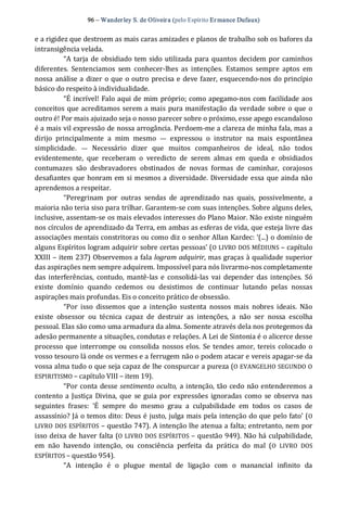 96 – Wanderley S. de Oliveira (pelo Espírito Er mance Dufaux) 
e a rigidez que destroem as mais caras amizades e planos de trabalho sob os bafores da 
intransigência velada. 
“A tarja de obsidiado tem sido utilizada para quantos decidem por caminhos 
diferentes.  Sentenciamos  sem  conhecer‐lhes  as  intenções.  Estamos  sempre  aptos  em 
nossa análise a dizer o que o outro precisa e deve fazer, esquecendo‐nos do princípio 
básico do respeito à individualidade. 
“É incrível! Falo aqui de mim próprio; como apegamo‐nos com facilidade aos 
conceitos que acreditamos serem a mais pura manifestação da verdade sobre o que o 
outro é! Por mais ajuizado seja o nosso parecer sobre o próximo, esse apego escandaloso 
é a mais vil expressão de nossa arrogância. Perdoem‐me a clareza de minha fala, mas a 
dirijo  principalmente  a  mim  mesmo  —  expressou  o  instrutor  na  mais  espontânea 
simplicidade.  —  Necessário  dizer  que  muitos  companheiros  de  ideal,  não  todos 
evidentemente,  que  receberam  o  veredicto  de  serem  almas  em  queda  e  obsidiados 
contumazes  são  desbravadores  obstinados  de  novas  formas  de  caminhar,  corajosos 
desafiantes que honram em si mesmos a diversidade. Diversidade essa que ainda não 
aprendemos a respeitar. 
“Peregrinam  por  outras  sendas  de  aprendizado  nas  quais,  possivelmente,  a 
maioria não teria siso para trilhar. Garantem‐se com suas intenções. Sobre alguns deles, 
inclusive, assentam‐se os mais elevados interesses do Plano Maior. Não existe ninguém 
nos círculos de aprendizado da Terra, em ambas as esferas de vida, que esteja livre das 
associações mentais constritoras ou como diz o senhor Allan Kardec: ‘(...) o domínio de 
alguns Espíritos logram adquirir sobre certas pessoas’ (O LIVRO DOS MÉDIUNS – capítulo 
XXIII – item 237) Observemos a fala logram adquirir, mas graças à qualidade superior 
das aspirações nem sempre adquirem. Impossível para nós livrarmo‐nos completamente 
das interferências,  contudo, mantê‐las e  consolidá‐las  vai depender  das intenções.  Só 
existe  domínio  quando  cedemos  ou  desistimos  de  continuar  lutando  pelas  nossas 
aspirações mais profundas. Eis o conceito prático de obsessão. 
“Por  isso  dissemos  que  a  intenção  sustenta  nossos  mais  nobres  ideais.  Não 
existe  obsessor  ou  técnica  capaz  de  destruir  as  intenções,  a  não  ser  nossa  escolha 
pessoal. Elas são como uma armadura da alma. Somente através dela nos protegemos da 
adesão permanente a situações, condutas e relações. A Lei de Sintonia é o alicerce desse 
processo que interrompe ou consolida nossos elos.  Se tendes amor,  tereis colocado o 
vosso tesouro lá onde os vermes e a ferrugem não o podem atacar e vereis apagar‐se da 
vossa alma tudo o que seja capaz de lhe conspurcar a pureza (O EVANGELHO SEGUNDO O 
ESPIRITISMO – capítulo VIII – item 19). 
“Por conta desse sentimento oculto, a intenção, tão cedo não entenderemos a 
contento a Justiça Divina,  que se guia por expressões ignoradas como se observa nas 
seguintes  frases:  ‘É  sempre  do  mesmo  grau  a  culpabilidade  em  todos  os  casos  de 
assassínio? Já o temos dito: Deus é justo, julga mais pela intenção do que pelo fato’ (O 
LIVRO DOS ESPÍRITOS – questão 747). A intenção lhe atenua a falta; entretanto, nem por 
isso deixa de haver falta (O LIVRO DOS ESPÍRITOS – questão 949). Não há culpabilidade, 
em  não  havendo  intenção,  ou  consciência  perfeita  da  prática  do  mal  (O  LIVRO  DOS 
ESPÍRITOS – questão 954). 
“A  intenção  é  o  plugue  mental  de  ligação  com  o  manancial  infinito  da
 