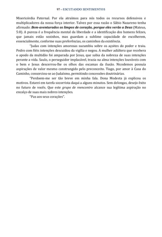 97 – ESCUTANDO SENTIMENTOS 
Misericórdia  Paternal.  Por  ela  atraímos  para  nós  todos  os  recursos  defensivos  e 
multiplicadores da nossa força interior. Talvez por essa razão o Sábio Nazareno tenha 
afirmado: Bem­aventurados os limpos de coração, porque eles verão a Deus (Mateus, 
5:8). A pureza é a frequência mental da liberdade e a identificação dos homens felizes, 
que  jamais  estão  sozinhos,  mas  guardam  a  sublime  capacidade  de  escolherem, 
essencialmente, conforme suas preferências, os caminhos da existência. 
“Judas com intenções amorosas sucumbiu sobre os açoites do poder  e traiu. 
Pedro com fiéis intenções descuidou da vigília e negou. A mulher adúltera que recebera 
o apodo da multidão foi amparada por Jesus, que sabia da nobreza de suas intenções 
perante a vida. Saulo, o perseguidor implacável, trazia na alma intenções louváveis com 
o  bem  e  Jesus  descerrou‐lhe  os  olhos  das  escamas  da  ilusão.  Nicodemos  possuía 
aspirações de valor mesmo constrangido pelo preconceito. Tiago, por amor à Casa do 
Caminho, consorciou‐se ao Judaísmo, permitindo concessões doutrinárias. 
“Perdoem‐me  ser  tão  breve  em  minha  fala.  Dona  Modesta  já  explicou  os 
motivos. Estarei em tarefa socorrista daqui a alguns minutos. Sem delongas, desejo êxito 
no  futuro  de  vocês.  Que  este  grupo  de  reencontro  alcance  sua  legítima  aspiração  no 
encalço de suas mais nobres intenções. 
“Paz aos seus corações”.
 