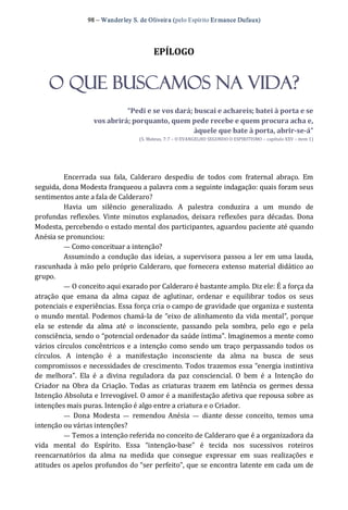 98 – Wanderley S. de Oliveira (pelo Espírito Er mance Dufaux) 
EPÍLOGO 
O QUE BUSCAMOS NA VIDA? 
“Pedi e se vos dará; buscai e achareis; batei à porta e se 
vos abrirá; porquanto, quem pede recebe e quem procura acha e, 
àquele que bate à porta, abrir­se­á” 
(S. Mateus, 7:7 – O EVANGELHO SEGUNDO O ESPIRITISMO – capítulo XXV – item 1) 
Encerrada  sua  fala,  Calderaro  despediu  de  todos  com  fraternal  abraço.  Em 
seguida, dona Modesta franqueou a palavra com a seguinte indagação: quais foram seus 
sentimentos ante a fala de Calderaro? 
Havia  um  silêncio  generalizado.  A  palestra  conduzira  a  um  mundo  de 
profundas  reflexões.  Vinte  minutos explanados,  deixara reflexões  para  décadas.  Dona 
Modesta, percebendo o estado mental dos participantes, aguardou paciente até quando 
Anésia se pronunciou: 
— Como conceituar a intenção? 
Assumindo a condução das ideias, a supervisora passou a ler em uma lauda, 
rascunhada à mão pelo próprio Calderaro, que fornecera extenso material didático ao 
grupo. 
— O conceito aqui exarado por Calderaro é bastante amplo. Diz ele: É a força da 
atração  que  emana  da  alma  capaz  de  aglutinar,  ordenar  e  equilibrar  todos  os  seus 
potenciais e experiências. Essa força cria o campo de gravidade que organiza e sustenta 
o mundo mental. Podemos chamá‐la de “eixo de alinhamento da vida mental”, porque 
ela  se  estende  da  alma  até  o  inconsciente,  passando  pela  sombra,  pelo  ego  e  pela 
consciência, sendo o “potencial ordenador da saúde íntima”. Imaginemos a mente como 
vários círculos concêntricos e a intenção como sendo um traço  perpassando todos os 
círculos.  A  intenção  é  a  manifestação  inconsciente  da  alma  na  busca  de  seus 
compromissos e necessidades de crescimento. Todos trazemos essa “energia instintiva 
de  melhora”.  Ela  é  a  divina  reguladora  da  paz  consciencial.  O  bem  é  a  Intenção  do 
Criador  na  Obra  da  Criação.  Todas  as  criaturas  trazem  em  latência  os  germes  dessa 
Intenção Absoluta e Irrevogável. O amor é a manifestação afetiva que repousa sobre as 
intenções mais puras. Intenção é algo entre a criatura e o Criador. 
—  Dona  Modesta  —  remendou  Anésia  —  diante  desse  conceito,  temos  uma 
intenção ou várias intenções? 
— Temos a intenção referida no conceito de Calderaro que é a organizadora da 
vida  mental  do  Espírito.  Essa  “intenção‐base”  é  tecida  nos  sucessivos  roteiros 
reencarnatórios  da  alma  na  medida  que  consegue  expressar  em  suas  realizações  e 
atitudes os apelos profundos do “ser perfeito”, que se encontra latente em cada um de
 