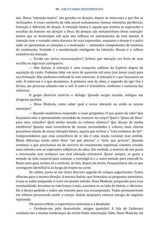 99 – ESCUTANDO SENTIMENTOS 
nós. Dessa “intenção‐matriz” são gerados os desejos, depois os interesses e por fim as 
inclinações. A essas variáveis da vida moral costumamos chamar intenções periféricas. 
Intenção é diferente de desejo. A intenção básica é aquela que norteia as aspirações e 
escolhas do homem em direção a Deus. Os desejos são metamorfoses dessa intenção‐ 
matriz  que  se  fermentam  sob  ação  dos  reflexos  no  automatismo  da  vida  mental.  A 
intenção tem a vontade como alavanca de suas expressões, enquanto o desejo é o palco 
onde se apresentam as emoções e a motivação — elementos componentes da tessitura 
do  sentimento.  Vontade  é  a  manifestação  inteligente  da  intenção.  Desejo  é  o  reflexo 
instintivo da intenção. 
—  Tecida  em  várias reencarnações?!  Achava  que  intenção  era  fruto  de  uma 
escolha ou algo mais corriqueiro. 
—  Não  Anésia.  A  intenção  é  uma  conquista  sublime  do  Espírito  depois  da 
aquisição da razão. Podemos falar em mais de quarenta mil anos (em nosso caso) para 
sua formação. Não podemos confundi‐la com interesse. A intenção é o que buscamos na 
vida. O interesse é o que desejamos. A primeira vem da alma, o segundo do ego. Um é 
divino, um processo afinado com o self. O outro é transitório, conforme a natureza das 
vivências. 
O  grupo  absorvia  contrito  o  diálogo.  Quando  surgiu  ocasião,  indagou  um 
dirigente paulista: 
—  Dona  Modesta,  como  saber  qual  a  nossa  intenção  ou  ainda  as  nossas 
intenções? 
— Quando soubermos responder a essas perguntas: O que quero da vida? Que 
buscamos ante a oportunidade concedida de renascer no corpo? Qual o “plano de Deus” 
para  meu  caminho?  Qual  minha  missão  na  colmeia  cósmica?  Que  desejo  de  minha 
existência?  Quanto  mais  consciência  de  nossas  necessidades  e  valores,  mais  clareza 
possuímos diante de nossa intenção básica, aquela que norteia a “rota evolutiva do Ser”. 
Compreendamos  que  essa  consciência  de  si  não  é  uma  noção  racional,  mas  sentida. 
Muita  diferença  existe  entre  dizer  “sei  que  preciso”  e  ”sinto  que  preciso”.  Quando 
sentimos o que precisamos no de carreiro do crescimento espiritual, estamos criando 
uma sintonia com as aspirações subjetivas da alma. Em verdade, a maioria de nós passa 
a  encarnação  sem  conhecer  sua  real  intenção  estrutural.  Quase  sempre,  se  gasta  a 
metade da vida corporal para começar a investigá‐la e a outra metade para entendê‐la. 
Razão pela qual, muitos só a sentirão, de fato, depois da morte. Pouquíssimos são os que 
conseguem identificá‐la ao longo do trajeto na carne. 
De súbito, ouviu‐se um choro discreto seguido de soluços angustiantes. Todos 
olharam para a mesma direção. A mesma Anésia, que formulara as perguntas anteriores, 
trazia as mãos tampando o rosto em pranto sofrido. Dona Modesta, preparada para essa 
eventualidade, levantou‐se com lenços à mão, assentou‐se ao lado de Anésia, e ofereceu‐ 
lhe a destra pedindo a todos um instante para sua recomposição. Todos permaneceram 
em silêncio procurando sentir o ensejo. Anésia despejava extensa energia de angústia 
reprimida. 
Um pouco refeita, a supervisora estimulou‐a a desabafar. 
—  Perdoem‐me  pelo  descontrole,  amigos  queridos!  A  fala  de  Calderaro 
conduziu‐me a muitas lembranças da recém‐finda encarnação. Sabe, Dona Modesta, fui
 