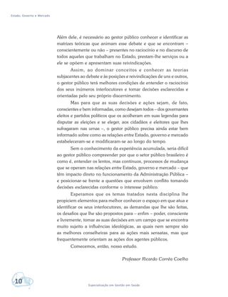 Estado, Governo e Mercado
10 Especialização em Gestão em Saúde
Além dele, é necessário ao gestor público conhecer e identificar as
matrizes teóricas que animam esse debate e que se encontram –
conscientemente ou não – presentes no raciocínio e no discurso de
todos aqueles que trabalham no Estado, prestam-lhe serviços ou a
ele se opõem e apresentam suas reivindicações.
Assim, ao dominar conceitos e conhecer as teorias
subjacentes ao debate e às posições e reivindicações de uns e outros,
o gestor público terá melhores condições de entender o raciocínio
dos seus inúmeros interlocutores e tomar decisões esclarecidas e
orientadas pelo seu próprio discernimento.
Mas para que as suas decisões e ações sejam, de fato,
conscientes e bem informadas, como desejam todos – dos governantes
eleitos e partidos políticos que os acolheram em suas legendas para
disputar as eleições e se eleger, aos cidadãos e eleitores que lhes
sufragaram nas urnas –, o gestor público precisa ainda estar bem
informado sobre como as relações entre Estado, governo e mercado
estabeleceram-se e modificaram-se ao longo do tempo.
Sem o conhecimento da experiência acumulada, seria difícil
ao gestor público compreender por que o setor público brasileiro é
como é, entender os lentos, mas contínuos, processos de mudança
que se operam nas relações entre Estado, governo e mercado – que
têm impacto direto no funcionamento da Administração Pública –
e posicionar-se frente a questões que envolvem conflito tomando
decisões esclarecidas conforme o interesse público.
Esperamos que os temas tratados nesta disciplina lhe
propiciem elementos para melhor conhecer o espaço em que atua e
identificar os seus interlocutores, as demandas que lhe são feitas,
os desafios que lhe são propostos para – enfim – poder, consciente
e livremente, tomar as suas decisões em um campo que se encontra
muito sujeito a influências ideológicas, as quais nem sempre são
as melhores conselheiras para as ações mais sensatas, mas que
frequentemente orientam as ações dos agentes públicos.
Comecemos, então, nosso estudo.
Professor Ricardo Corrêa Coelho
 
