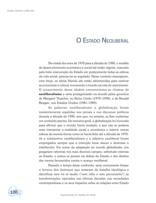 Estado, Governo e Mercado
100 Especialização em Gestão em Saúde
O ESTADO NEOLIBERAL
Na virada dos anos de 1970 para a década de 1980, o modelo
de desenvolvimento econômico e social até então vigente, marcado
pela forte intervenção do Estado em praticamente todas as esferas
da vida social, parecia ter-se esgotado. Nesse contexto ressurgiram,
com força, as ideias liberais até então adormecidas para reativar
as economias e colocar novamente o mundo na rota do crescimento.
O renascimento desse ideário convencionou-se chamar de
neoliberalismo e seria protagonizado no mundo pelos governos
de Margaret Thatcher, no Reino Unido (1979–1990), e de Ronald
Reagan, nos Estados Unidos (1981–1989).
As palavras neoliberalismo e globalização foram
insistentemente repetidas nos jornais e nos discursos políticos
durante a década de 1990, sem que, no entanto, se lhes conferisse
um conteúdo preciso. De maneira geral, a globalização foi invocada
para afirmar que o mundo havia mudado, e que não se poderia
mais interpretar a realidade social e econômica e intervir nessas
esferas da mesma forma como se havia feito até a década de 1970.
Já o substantivo neoliberalismo e o adjetivo neoliberal foram
empregados sempre que a intenção fosse atacar e destratar o
interlocutor. Em nome da adaptação ao mundo globalizado, uns
pregariam reformas nos mais diversos campos, sobretudo internas
ao Estado, e outros se poriam na defesa do Estado e dos direitos
dos menos favorecidos contra o avanço neoliberal.
Passado o tempo desse confronto, seria conveniente limpar
o terreno dos destroços que restaram da batalha ideológica e
identificar sine ira et studio (“sem ódio e sem preconceito”) as
transformações operadas nas últimas décadas nas sociedades
contemporâneas e os seus impactos sobre as relações entre Estado
 