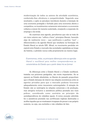 Estado, Governo e Mercado
102 Especialização em Gestão em Saúde
modernização de todos os setores da atividade econômica,
conferindo-lhes eficiência e competitividade. Seguindo esse
receituário, e após os percalços inevitáveis durante a transição de
uma economia protegida e fechada para uma economia aberta e
competitiva, os investimentos certamente retornariam e a economia
voltaria a crescer de maneira sustentada, ensejando a expansão do
emprego e da renda.
Ao examinar essa agenda, percebemos que não se trata de
um mero retorno aos “velhos e bons” princípios liberais, havendo
algo de realmente novo – que justificaria o prefixo “neo” –
diferenciando-a da agenda liberal que resultaria na formação do
Estado liberal no século XIX. Afinal, no movimento pendular em
espiral entre Estado e mercado das sociedades capitalistas ao longo
da história, o pêndulo nunca volta propriamente ao mesmo lugar.
Examinemos, então, as principais diferenças entre as agendas
liberal e neoliberal para melhor compreendermos as
características do Estado que a partir desta iria se formar.
As diferenças entre o Estado liberal e o Estado neoliberal,
tratadas nos próximos parágrafos, são muito importantes. Ao se
oporem ao Estado absolutista, os liberais do passado propunham
que o Estado deixasse de intervir nas relações econômicas entre os
agentes privados para que o mercado pudesse funcionar
adequadamente como mecanismo autorregulador. A retração do
Estado não se restringiria às relações comerciais e de produção,
mas atingiria inclusive a assistência pública prestada aos mais
pobres, considerada como contrária ao princípio da
autodependência de cidadãos iguais. A única exceção admitida
foi a assistência prestada nas workhouses inglesas destinadas a
acolher àqueles que se mostrassem incapazes de prover o seu próprio
sustento, ou seja, aos excluídos e não cidadãos de fato.
 