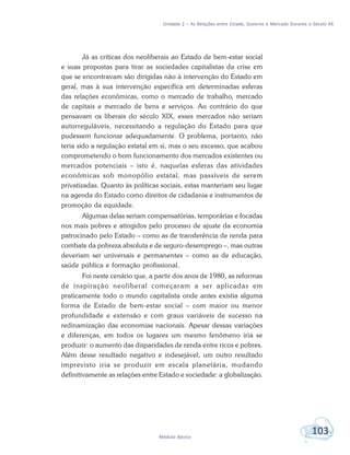 Unidade 2 – As Relações entre Estado, Governo e Mercado Durante o Século XX
103Módulo Básico
Já as críticas dos neoliberais ao Estado de bem-estar social
e suas propostas para tirar as sociedades capitalistas da crise em
que se encontravam são dirigidas não à intervenção do Estado em
geral, mas à sua intervenção específica em determinadas esferas
das relações econômicas, como o mercado de trabalho, mercado
de capitais e mercado de bens e serviços. Ao contrário do que
pensavam os liberais do século XIX, esses mercados não seriam
autorreguláveis, necessitando a regulação do Estado para que
pudessem funcionar adequadamente. O problema, portanto, não
teria sido a regulação estatal em si, mas o seu excesso, que acabou
comprometendo o bom funcionamento dos mercados existentes ou
mercados potenciais – isto é, naquelas esferas das atividades
econômicas sob monopólio estatal, mas passíveis de serem
privatizadas. Quanto às políticas sociais, estas manteriam seu lugar
na agenda do Estado como direitos de cidadania e instrumentos de
promoção da equidade.
Algumas delas seriam compensatórias, temporárias e focadas
nos mais pobres e atingidos pelo processo de ajuste da economia
patrocinado pelo Estado – como as de transferência de renda para
combate da pobreza absoluta e de seguro-desemprego –, mas outras
deveriam ser universais e permanentes – como as de educação,
saúde pública e formação profissional.
Foi neste cenário que, a partir dos anos de 1980, as reformas
de inspiração neoliberal começaram a ser aplicadas em
praticamente todo o mundo capitalista onde antes existia alguma
forma de Estado de bem-estar social – com maior ou menor
profundidade e extensão e com graus variáveis de sucesso na
redinamização das economias nacionais. Apesar dessas variações
e diferenças, em todos os lugares um mesmo fenômeno iria se
produzir: o aumento das disparidades de renda entre ricos e pobres.
Além desse resultado negativo e indesejável, um outro resultado
imprevisto iria se produzir em escala planetária, mudando
definitivamente as relações entre Estado e sociedade: a globalização.
 
