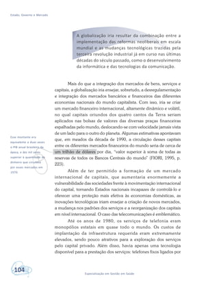 Estado, Governo e Mercado
104 Especialização em Gestão em Saúde
v
Esse montante era
equivalente a duas vezes
o PIB anual brasileiro da
época, e dez mil vezes
superior à quantidade de
dinheiro que circulava
por esses mercados em
1970.
A globalização iria resultar da combinação entre a
implementação das reformas neoliberais em escala
mundial e as mudanças tecnológicas trazidas pela
terceira revolução industrial já em curso nas últimas
décadas do século passado, como o desenvolvimento
da informática e das tecnologias da comunicação.
Mais do que a integração dos mercados de bens, serviços e
capitais, a globalização iria ensejar, sobretudo, a desregulamentação
e integração dos mercados bancários e financeiros das diferentes
economias nacionais do mundo capitalista. Com isso, iria se criar
um mercado financeiro internacional, altamente dinâmico e volátil,
no qual capitais oriundos dos quatro cantos da Terra seriam
aplicados nas bolsas de valores das diversas praças financeiras
espalhadas pelo mundo, deslocando-se com velocidade jamais vista
de um lado para o outro do planeta. Algumas estimativas apontavam
que, em meados da década de 1990, a circulação desses capitais
entre os diferentes mercados financeiros do mundo seria de cerca de
um trilhão de dólares por dia, “valor superior à soma de todas as
reservas de todos os Bancos Centrais do mundo” (FIORI, 1995, p.
223).
Além de ter permitido a formação de um mercado
internacional de capitais, que aumentaria enormemente a
vulnerabilidade das sociedades frente à movimentação internacional
do capital, tornando Estados nacionais incapazes de controlá-lo e
oferecer uma proteção mais efetiva às economias domésticas, as
inovações tecnológicas iriam ensejar a criação de novos mercados,
a mudança nos padrões dos serviços e a reorganização dos capitais
em nível internacional. O caso das telecomunicações é emblemático.
Até os anos de 1980, os serviços de telefonia eram
monopólios estatais em quase todo o mundo. Os custos de
implantação da infraestrutura requerida eram extremamente
elevados, sendo pouco atrativos para a exploração dos serviços
pelo capital privado. Além disso, havia apenas uma tecnologia
disponível para a prestação dos serviços: telefones fixos ligados por
 